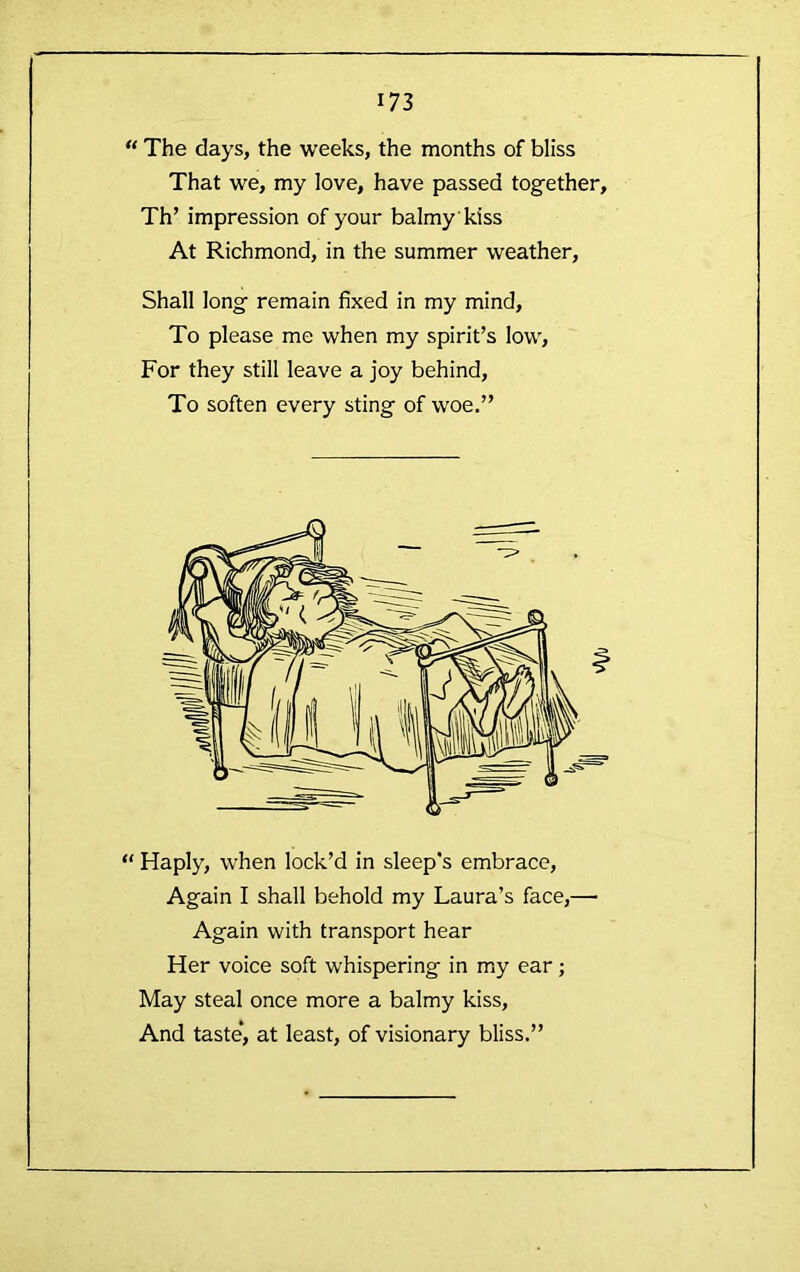 “ The days, the weeks, the months of bliss That we, my love, have passed together, Th’ impression of your balmy kiss At Richmond, in the summer weather. Shall long remain fixed in my mind. To please me when my spirit’s low. For they still leave a joy behind. To soften every sting of woe.” “ Haply, when lock’d in sleep's embrace. Again I shall behold my Laura’s face,— Again with transport hear Her voice soft whispering in my ear; May steal once more a balmy kiss. And taste*, at least, of visionary bliss.”