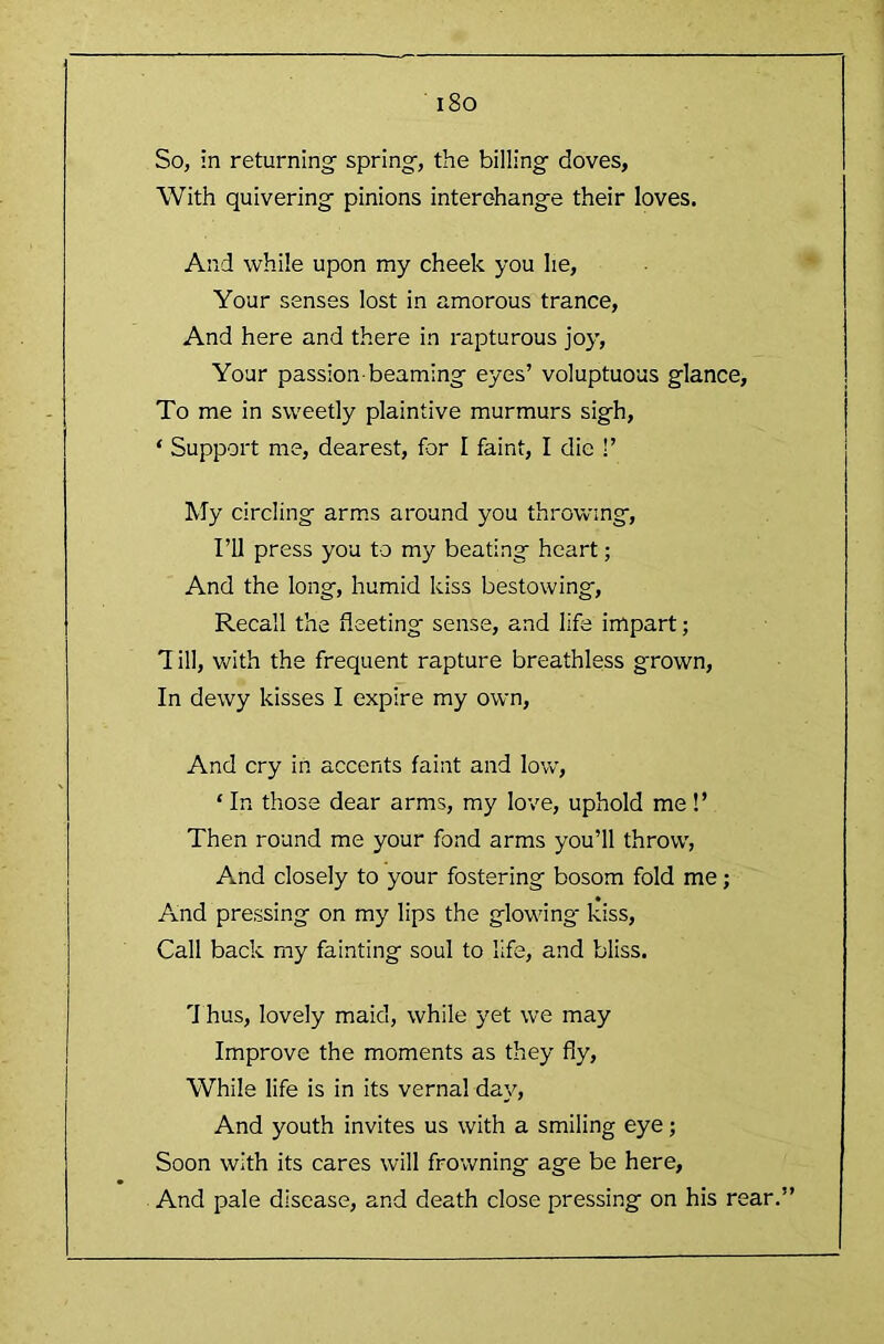 i8o So, in returning spring, the billing doves, With quivering pinions interchange their loves. And while upon my cheek you he. Your senses lost in amorous trance. And here and there in rapturous joy. Your passion-beaming eyes’ voluptuous glance. To me in sweetly plaintive murmurs sigh, ‘ Support me, dearest, for I faint, I die !’ My circling arm.s around you throwing. I’ll press you to my beating heart; And the long, humid kiss bestowing. Recall the fleeting sense, and life impart; 1 ill, with the frequent rapture breathless grown. In dewy kisses I expire my own. And cry in accents faint and low, ‘ In those dear arms, my love, uphold me!’ Then round me your fond arms you’ll throw, And closely to your fostering bosom fold me; And pressing on my lips the glowing* kiss. Call back my fainting soul to life, and bliss. 7 hus, lovely maid, while yet we may Improve the moments as they fly. While life is in its vernal day. And youth invites us with a smiling eye; Soon with its cares will frowning age be here. And pale disease, and death close pressing on his rear.”