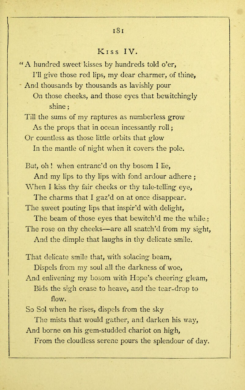 Kiss IV. “A hundred sweet kisses by hundreds told o’er, I’ll give those red lips, my dear charmer, of thine, ' And thousands by thousands as lavishly pour On those cheeks, and those eyes that bewitchingly shine; Till the sums of my raptures as numberless grow As the props that in ocean incessantly roll; Or countless as those little orbits that glow In the mantle of night when it covers the pole. But, oh! when entranc’d on thy bosom I lie. And my lips to thy lips with fond ardour adhere; When I kiss thy fair cheeks or thy tale-telling eye, 'I'he charms that I gaz’d on at once disappear. The sweet pouting lips that inspir’d with delight. The beam of those eyes that bewitch’d me the while; The rose on thy cheeks—are all snatch’d from my sight. And the dimple that laughs in thy delicate smile. That delicate smile that, with solacing beam. Dispels from my soul all the darkness of woe. And enlivening my bosom with Hope’s cheering gleam, Bids the sigh cease to heave, and the tear-drop to flow. So Sol when he rises, dispels from the sky The mists that would gather, and darken his way. And borne on his gem-studded chariot on high. From the cloudless serene pours the splendour of day.