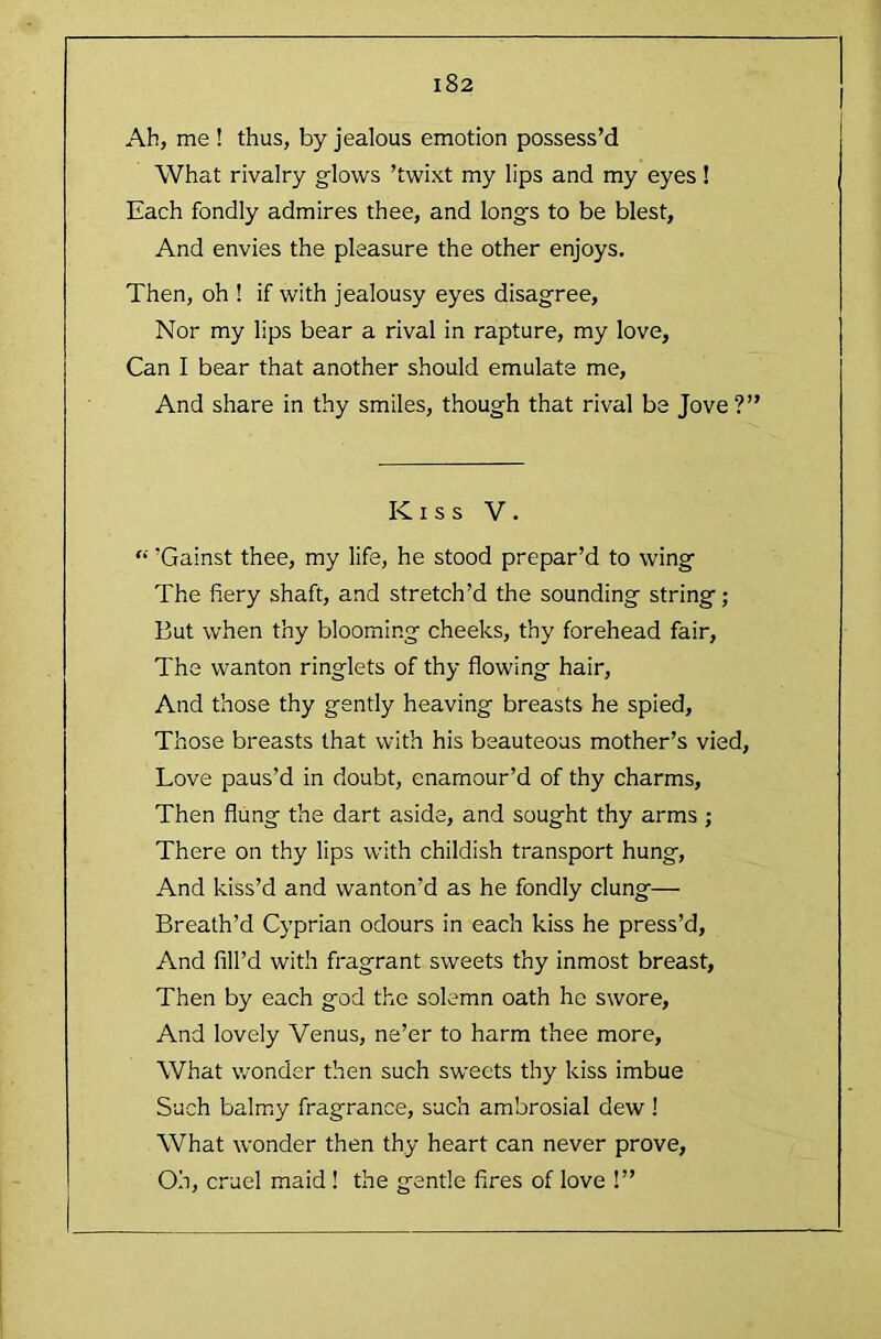 Ah, me ! thus, by jealous emotion possess’d What rivalry glows ’twixt my lips and my eyes! Each fondly admires thee, and longs to be blest. And envies the pleasure the other enjoys. Then, oh ! if with jealousy eyes disagree. Nor my lips bear a rival in rapture, my love, Can I bear that another should emulate me. And share in thy smiles, though that rival be Jove?” Kiss V. “ ’Gainst thee, my life, he stood prepar’d to wing The fiery shaft, and stretch’d the sounding string; But when thy blooming cheeks, thy forehead fair. The wanton ringlets of thy flowing hair. And those thy gently heaving breasts he spied. Those breasts that with his beauteous mother’s vied. Love paus’d in doubt, enamour’d of thy charms. Then flung the dart aside, and sought thy arms ; There on thy lips with childish transport hung. And kiss’d and wanton’d as he fondly clung— Breath’d Cyprian odours in each kiss he press’d, And fill’d with fragrant sweets thy inmost breast, Then by each god the solemn oath he swore. And lovely Venus, ne’er to harm thee more. What wonder then such sweets thy kiss imbue Such balmy fragrance, such ambrosial dew ! What wonder then thy heart can never prove. Oh, cruel maid ! the gentle fires of love !”