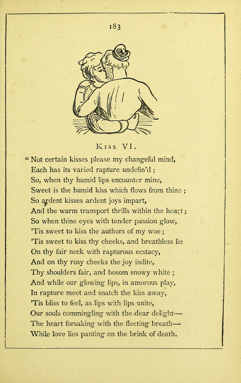 “ Not certain kisses please my chang-eful mind, Each has its varied rapture undefin’d ; So, 'W'hen thy humid lips encounter mine. Sweet is the humid kiss which flows from thine ; So ^dent kisses ardent joys impart. And the warm transport thrills within the heart; So when thine eyes with tender passion glow, ’Tis sweet to kiss the authors of my woe; ’Tis sweet to kiss thy cheeks, and breathless lie On thy fair neck with rapturous ecstacy. And on thy rosy cheeks the joy indite. Thy shoulders fair, and bosom snowy white ; And while our g'lowing' lips, in amorous play. In rapture meet and snatch the kiss away, ’Tis bliss to feel, as lips with lips unite. Our souls comming-ling- with the dear delig-ht— The heart forsaking with the fleeting breath— While love lies panting on the brink of death.