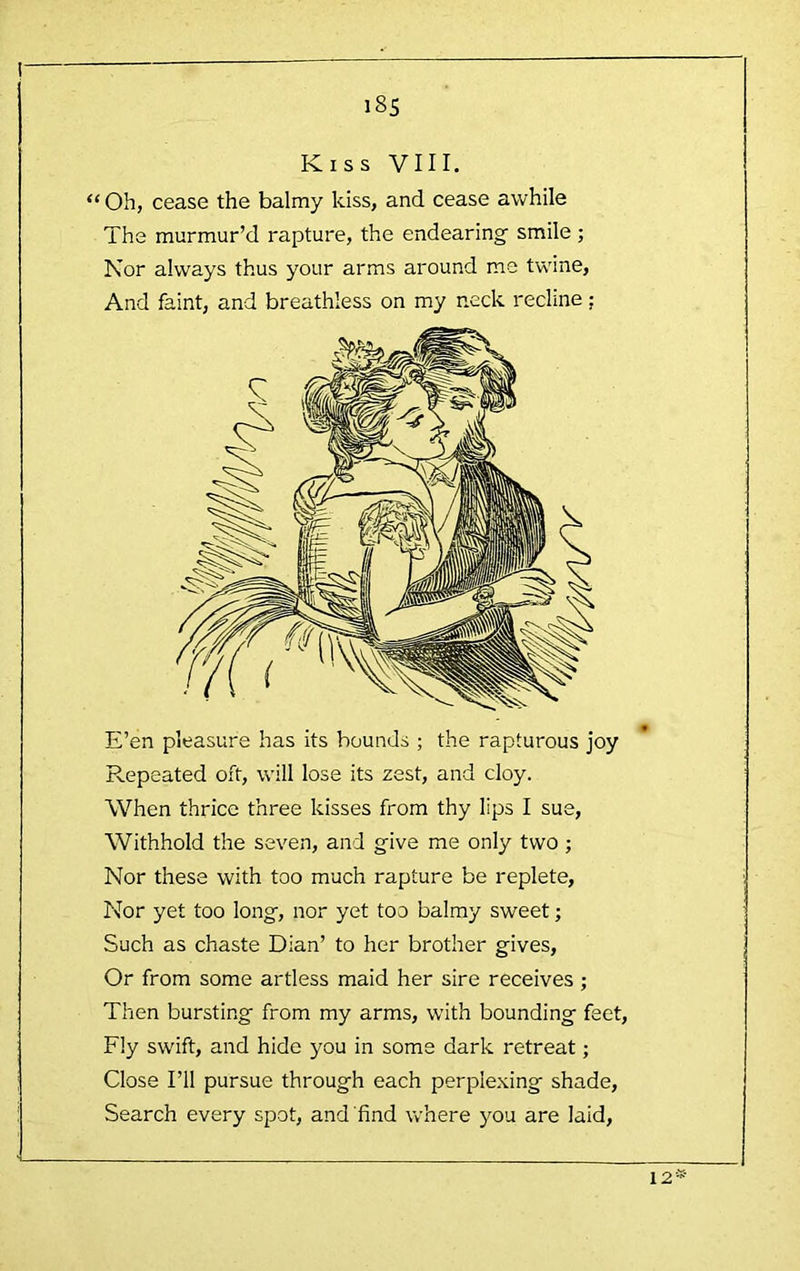 I i8S Kiss VIII. “ Oh, cease the balmy kiss, and cease awhile The murmur’d rapture, the endearing smile ; Nor always thus your arms around ms twine, And faint, and breathless on my neck recline; E’en pleasure has its bounds ; the rapturous joy Repeated oft, will lose its zest, and cloy. When thrice three kisses from thy lips I sue. Withhold the seven, and give me only two ; Nor these with too much rapture be replete. Nor yet too long, nor yet too balmy sweet; Such as chaste Dian’ to her brother gives. Or from some artless maid her sire receives ; Then bursting from my arms, wdth bounding feet. Fly swift, and hide you in some dark retreat; Close I’ll pursue through each perplexing shade. Search every spot, and'find where you are laid.