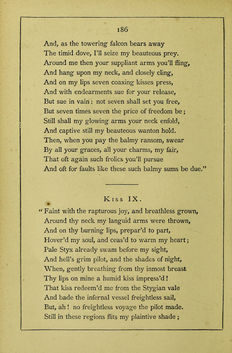 And, as the toweringf falcon bears away The timid dove, I’ll seize my beauteous prey. Around me then your suppliant arms you’ll fling, And hang upon my neck, and closely cling. And on my lips seven coaxing kisses press. And with endearments sue for your release. But sue in vain: not seven shall set you free. But seven times seven the price of freedom be; Still shall my glowing arms your neck enfold. And captive still my beauteous wanton hold. Then, when you pay the balmy ransom, swear By all your graces, all your charms, my fair. That oft again such frolics you’ll pursue And oft for faults like these such balmy sums be due.” Kiss IX. “ Faint with the rapturous joy, and breathless grown. Around thy neck my languid arms were thrown. And on thy burning lips, prepar’d to part. Hover’d my soul, and ceas’d to warm my heart; Pale Styx already swam before my sight. And hell’s grim pilot, and the shades of night. When, gently breathing from thy inmost breast Thy lips on mine a humid kiss impress’d ! That kiss redeem’d me from the Stygian vale And bade the infernal vessel freightless sail. But, ah! no freightless voyage the pilot made. Still in these regions flits my plaintive shade;