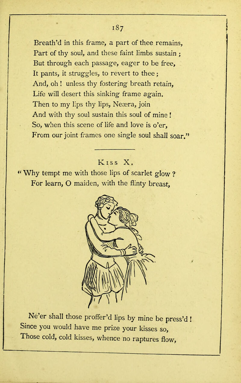 Breath’d in this frame, a part of thee remains. Part of thy soul, and these faint limbs sustain ; But through each passage, eager to be free. It pants, it struggles, to revert to thee; And, oh ! unless thy fostering breath retain. Life will desert this sinking frame again. Then to my lips thy lips, Neaera, join And with thy soul sustain this soul of mine! So, when this scene of life and love is o’er. From our joint frames one single soul shall soar,” Kiss X. “ Why tempt me with those lips of scarlet glow ? For learn, O maiden, with the flinty breast. Ne er shall those proffer’d lips by mine be press’d Since you would have me prize your kisses so. Those cold, cold kisses, whence no raptures flow.