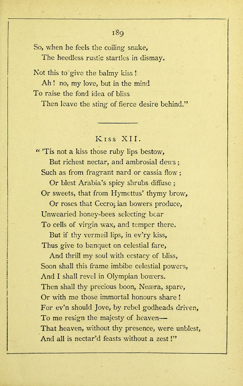 So, when he feels the coiling snake, The heedless rustic startles in dismay. Not this to give the balmy kiss ! Ah ! no, my love, but in the mind To raise the fond idea of bliss Then leave the sting of fierce desire behind.” Kiss XII. “ ’Tis not a kiss those ruby lips bestow. But richest nectar, and ambrosial dews; Such as from fragrant nard or cassia flow; Or blest Arabia’s spicy shrubs diffuse ; Or sweets, that from Hymcttus’ thymy brow. Or roses that Cecro|.ian bowers produce. Unwearied honey-bees selecting bear To cells of virgin wax, and temper there. But if thy vermeil lips, in ev’ry kiss. Thus give to banquet on celestial fare. And thrill my soul with ecstacy of bliss, Soon shall this frame imbibe celestial powers. And I shall revel in Olympian bowers. Then shall thy precious boon, Nesera, spare. Or with me those immortal honours share! For ev’n should Jove, by rebel godheads driven, To me resign the majesty of heaven— That heaven, without thy presence, were unblest. And all is nectar’d feasts without a zest!”