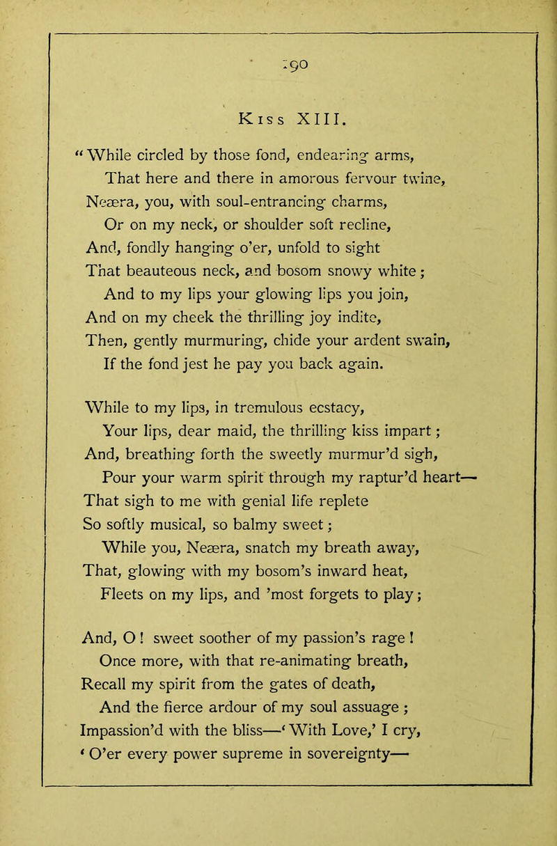 ;90 Kiss XIII. “ While circled by those fond, endearing arms, That here and there in amorous fervour twine, Neaera, you, with soul-entrancing charms. Or on my neck, or shoulder soft recline, And, fondly hanging o’er, unfold to sight That beauteous neck, and bosom snowy white; And to my lips your glowing lips you join, And on my cheek the thrilling joy indite. Then, gently murmuring, chide your ardent swain, If the fond jest he pay you back again. While to my lips, in tremulous ecstacy. Your lips, dear maid, the thrilling kiss impart; And, breathing forth the sweetly murmur’d sigh. Pour your warm spirit through my raptur’d heart— That sigh to me ivith genial life replete So softly musical, so balmy sweet; While you, Nesera, snatch my breath awa)'. That, glowing with my bosom’s inward heat. Fleets on my lips, and ’most forgets to play; And, O ! sweet soother of my passion’s rage ! Once more, with that re-animating breath. Recall my spirit from the gates of death, And the fierce ardour of my soul assuage ; Impassion’d with the bliss—‘ With Love,’ I cry, ‘ O’er every power supreme in sovereignty—