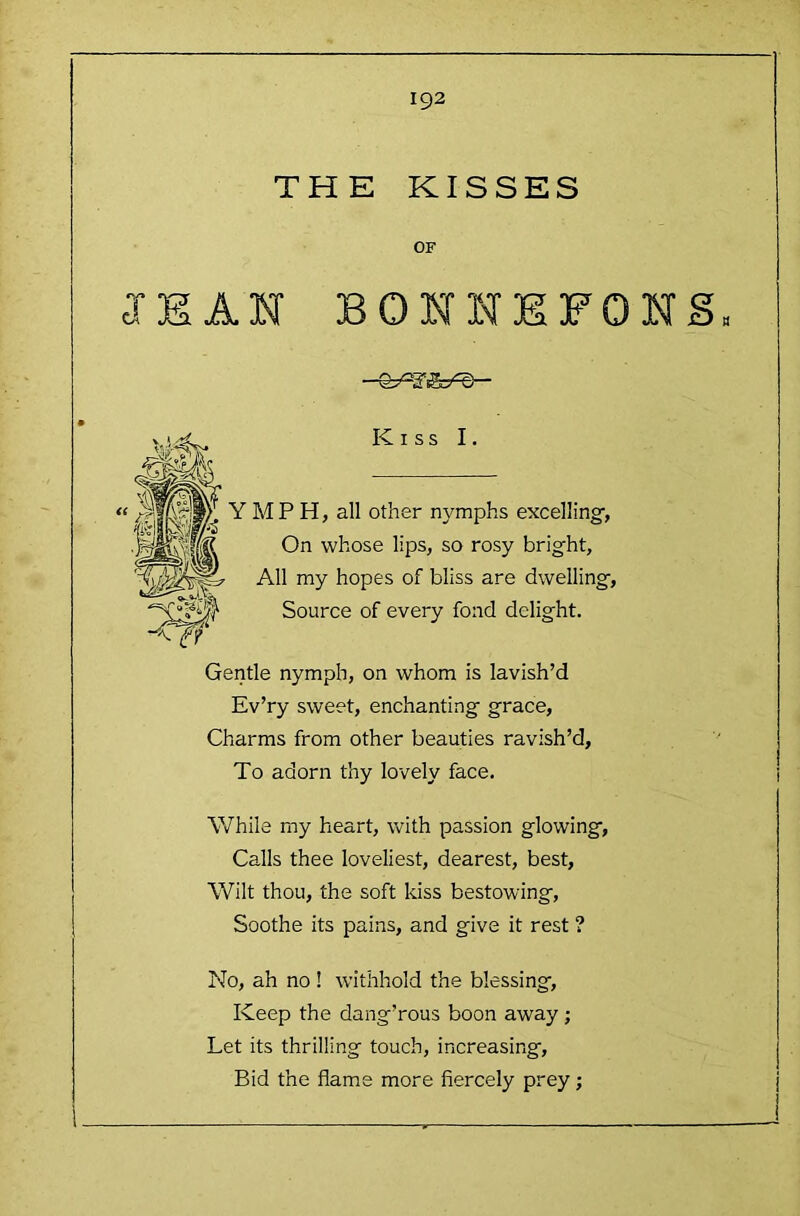 THE KISSES OF JEAN BONNEFONS Kiss I. MP H, all other nymphs excelling-, On whose lips, so rosy bright. All my hopes of bliss are dwelling, Source of every fond delight. Gentle nymph, on whom is lavish’d Ev’ry sweet, enchanting grace. Charms from other beauties ravish’d, To adorn thy lovely face. While my heart, with passion glowing. Calls thee loveliest, dearest, best. Wilt thou, the soft kiss bestowing. Soothe its pains, and give it rest ? No, ah no ! withhold the blessing. Keep the dang’rous boon away; Let its thrilling touch, increasing. Bid the flame more fiercely prey;