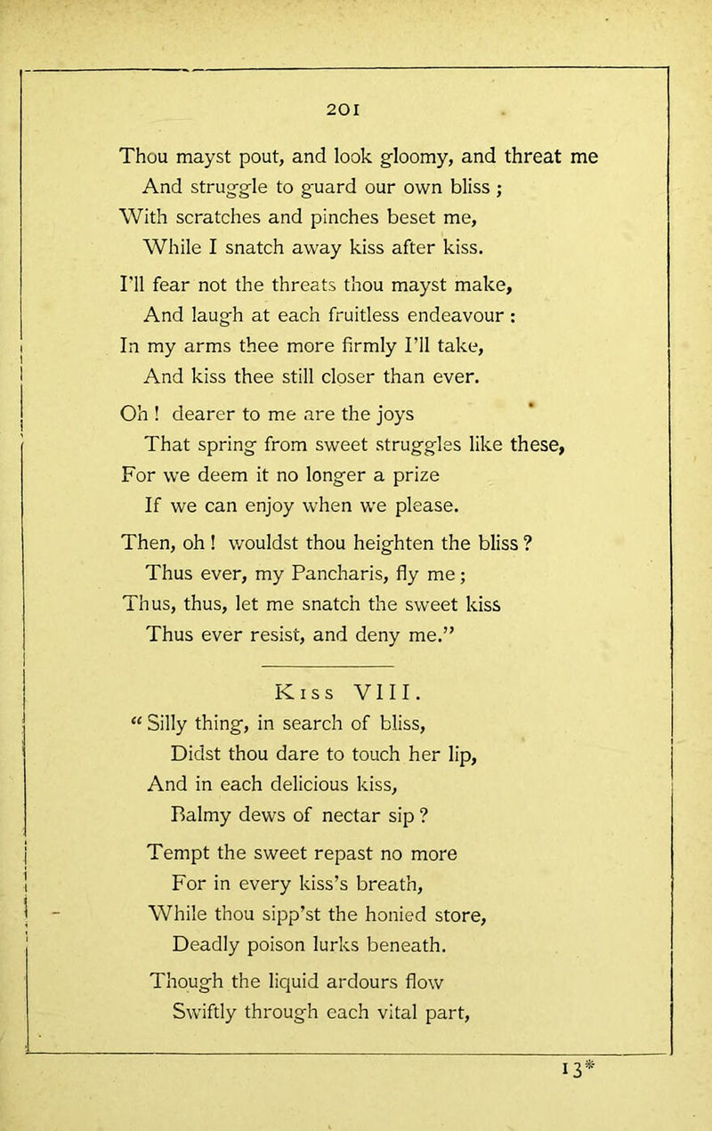 Thou mayst pout, and look gloomy, and threat me And struggle to g'uard our own bliss ; With scratches and pinches beset me. While I snatch away kiss after kiss. I’ll fear not the threats thou mayst make. And laugh at each fruitless endeavour; In my arms thee more firmly I’ll take. And kiss thee still closer than ever. Oh ! dearer to me are the joys That spring from sweet struggles like these, For we deem it no longer a prize If we can enjoy when we please. Then, oh ! wouldst thou heighten the bliss ? Thus ever, my Pancharis, fly me; Thus, thus, let me snatch the sweet kiss Thus ever resist, and deny me.” Kiss VIII. “ Silly thing, in search of bliss. Didst thou dare to touch her lip, And in each delicious kiss. Balmy dews of nectar sip ? Tempt the sweet repast no more For in every kiss’s breath. While thou sipp’st the honied store. Deadly poison lurks beneath. Though the licjuid ardours flow Swiftly through each vital part. 13*