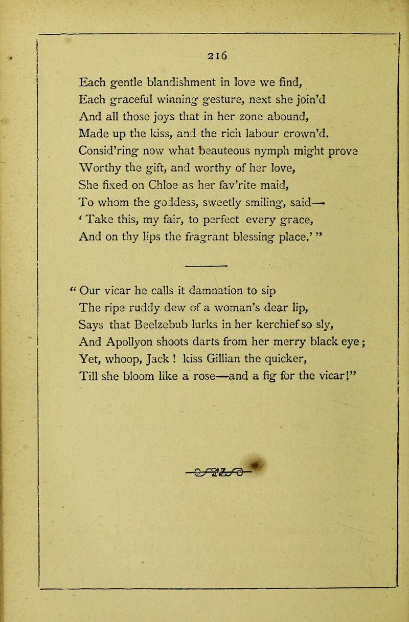 Each g-entle blandishment in love we find, Each graceful winning gesture, next she join’d And all those joys that in her zone abound. Made up the kiss, and the rich labour crown’d. Consid’ring now what beauteous nymph might prove Worthy the gift, and worthy of her love. She fixed on Chloe as her fav’rite maid. To whom the goddess, sweetly smiling', said—■ ‘ Take this, my fair, to perfect every grace. And on thy lips the fragrant blessing place.’ ” ‘‘ Our vicar he calls it damnation to sip The ripe ruddy dew of a woman’s dear lip. Says that Beelzebub lurks in her kerchief so sly. And Apollyon shoots darts from her merry black eye Yet, whoop, Jack ! kiss Gillian the quicker. Till she bloom like a rose—and a fig for the vicar!” “ ^ ALL/ U