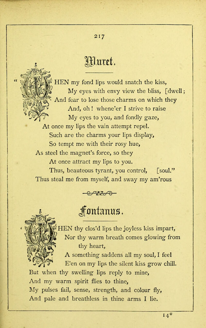 lilxntt, HEN my fond lips would snatch the kiss, My eyes with envy view the bliss, [dwell; And fear to lose those charms on which they And, oh ! whene’er I strive to raise My eyes to you, and fondly gaze, At once my lips the vain attempt repel. Such are the charms your lips display, So tempt me with their rosy hue. As steel the magnet’s force, so they At once attract my lips to you. Thus, beauteous tyrant, you control, [soul.” Thus steal me from myself, and sway my am’rous 0^^^ ■ k. Jf0ntanu^* ‘ HEN thy clos’d lips the joyless kiss impart. Nor thy warm breath comes glowing from thy heart, A something saddens all my soul, I feel E’en on my lips the silent kiss grow chill. But when thy swelling lips reply to mine. And my warm spirit flies to thine, IMy pulses fail, sense, strength, and colour fly. And pale and breathless in thine arms I lie. 14*