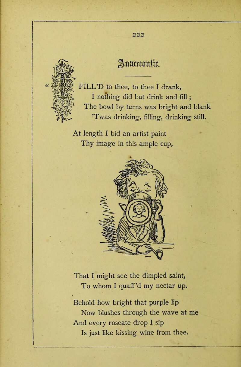 FILL’D to thee, to thee I drank, I nothing- did but drink and fill; The bo-vvl by turns was bright and blank ’Twas drinking', filling, drinking still. At length I bid an artist paint Thy image in this ample cup. That I might see the dimpled saint, To whom I quaff’d my nectar up. Behold how bright that purple lip Now blushes through the wave at me And every roseate drop I sip Is just like kissing wine from thee.