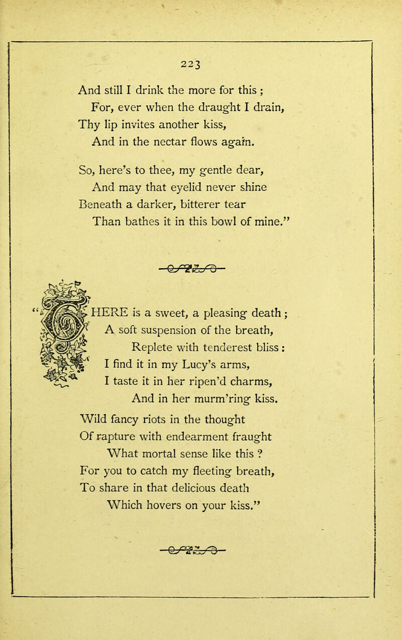 And still I drink the more for this ; For, ever when the draught I drain, Thy lip invites another kiss. And in the nectar flows again. So, here’s to thee, my gentle dear. And may that eyelid never shine Beneath a darker, bitterer tear Than bathes it in this bowl of mine,” ERE is a sweet, a pleasing death; A soft suspension of the breath. Replete with tenderest bliss : I find it in my Lucy’s arms, I taste it in her ripen’d charms. And in her murm’ring kiss. Wild fancy riots in the thought Of rapture with endearment fraught What mortal sense like this ? For you to catch my fleeting breath. To share in that delicious death Which hovers on your kiss.”