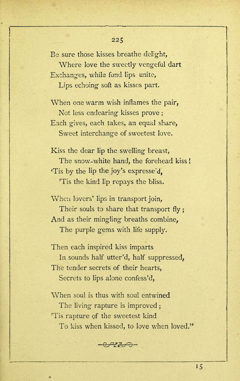 Be sure those kisses breathe delight, Where love the sweetly vengeful dart Exchanges, while fond lips unite. Lips echoing soft as kisses part. When one warm wish inflames the pair. Not less endearing kisses prove ; Each gives, each takes, an equal share. Sweet interchange of sweetest love. Kiss the dear lip the swelling breast. The snow-white hand, the forehead kiss ! ‘Tis by the lip the joy’s expresse’d, ’Tis the kind lip repays the bliss. When lovers’ lips in transport join. Their souls to share that transport fly; And as their mingling breaths combine, The purple gems with life supply. Then each inspired kiss imparts In sounds half utter’d, half suppressed, The tender secrets of their hearts. Secrets to lips alone confess’d. When soul is thus with soul entwined The living rapture is improved; ’Tis rapture of the sweetest kind To kiss when kissed, to love when loved.” IS