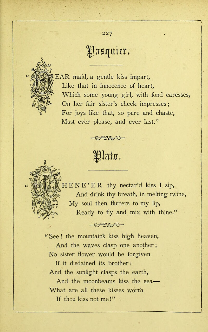 (( iTsquicr* EAR maid, a gentle kiss impart, Like that in innocence of heart. Which some young girl, with fond caresses. On her fair sister’s cheek impresses; For joys like that, so pure and chaste. Must ever please, and ever last.” iktff. E N E ’ E R thy nectar’d kiss I sip. And drink thy breath, in melting twine. My soul then flutters to my lip. Ready to fly and mix with thine.” - “ See ! the mountain^ kiss high heaven. And the waves clasp one another; No sister flower would be forgiven If it disdained its brother: And the sunlight clasps the earth. And the moonbeams kiss the sea— What are all these kisses worth If thou kiss not me!”