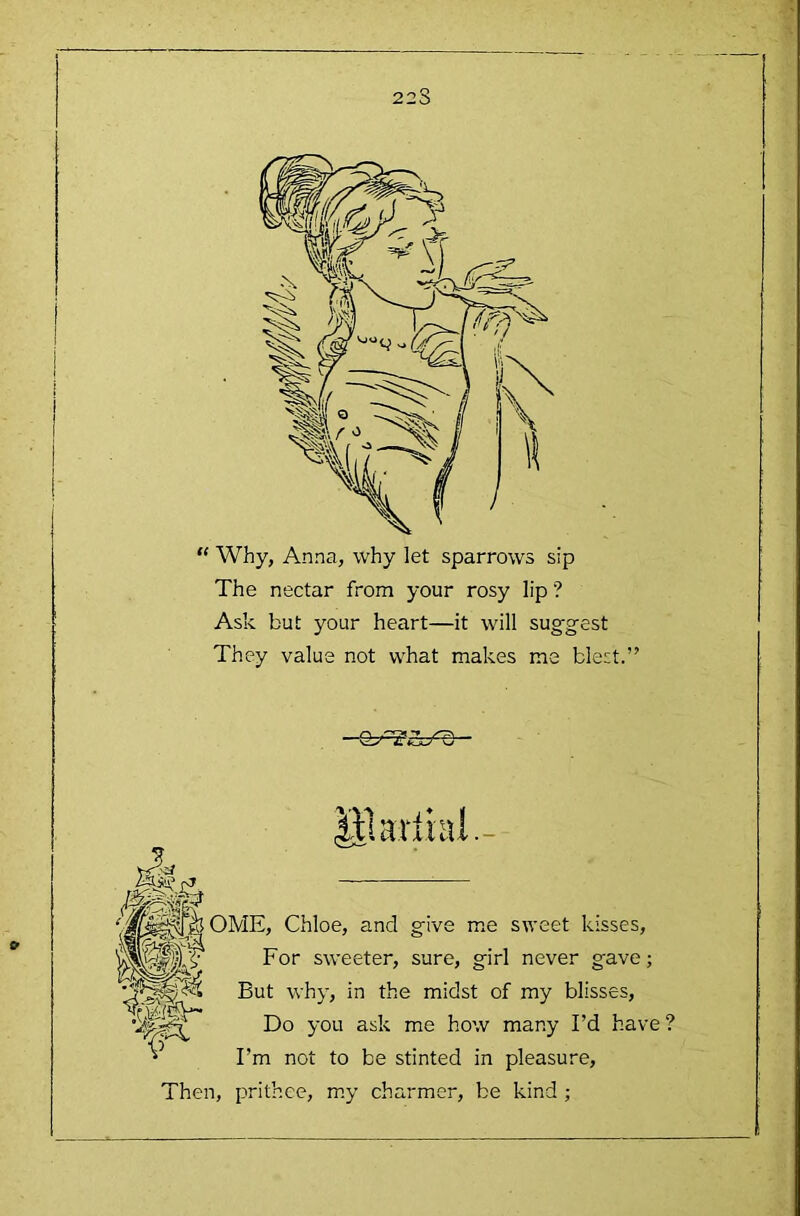 223 “ Why, Anna, why let sparrows sip The nectar from your rosy lip ? Ask but your heart—it will suggest They value not what makes me blest.” lil aril 111- OME, Chloe, and give me sweet kisses, For sweeter, sure, girl never gave; But why, in the midst of my blisses, B)o you ask me how many I’d have? ^ I’m not to be stinted in pleasure. Then, prithee, my charmer, be kind ;