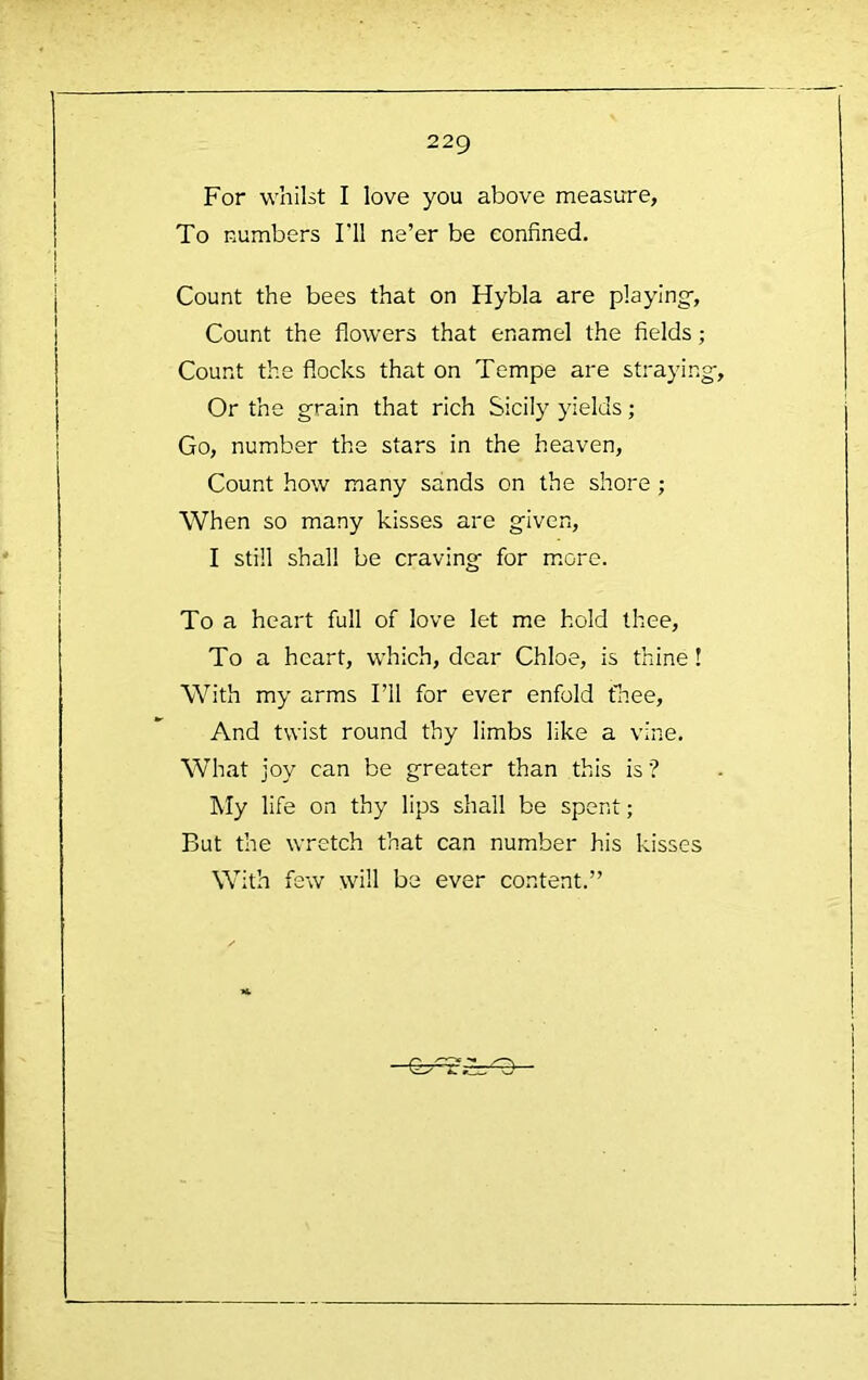 For whilst I love you above measure, To numbers I'll ne’er be confined. Count the bees that on Hybla are playing-, Count the flowers that enamel the fields; Count the flocks that on Tempe are straying-. Or the grain that rich Sicily yields; Go, number the stars in the heaven. Count how many sands on the shore; When so many kisses are given, I still shall be craving for m.ore. To a heart full of love let me hold thee. To a heart, which, dear Chloe, is thine! With my arms I’ll for ever enfold fliee. And twist round thy limbs like a vine. What joy can be greater than this is ’? My life on thy lips shall be spent; But the wretch that can number his kisses With few will be ever content.”