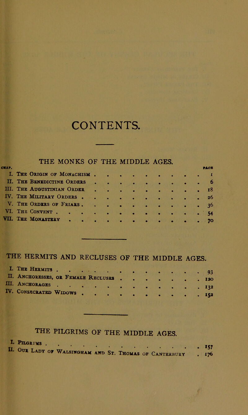 CONTENTS. THE MONKS OF THE MIDDLE AGES. oup. PAom I. Thk O&igin of Monachisu I n. The Benedictine Ordbes 6 ni. The Augustinian Order i8 IV. The Military Orders 26 V. The Orders of Friars 36 VI. The Content Vn. The Monastbrt THE HERMITS AND RECLUSES OF THE MIDDLE AGES. I. The Hermits n. Anchoresses, or Female Recluses in. Anchorages .... IV. Consecrated Widows the PILGRIMS OF THE MIDDLE AGES. I. Pilgrims . *•••••••*• 157 Our Lady of Walsinoham and St. Thomas of Canterbury . 176