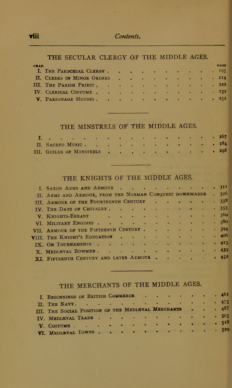 THE SECULAR CLERGY OF THE MIDDLE AGES. CHAT. PAO* I. The Parochial Clerot i9S n. Clerks in Minor Orders 214 in. The Parish Priest rv. Clerical Costume 232 V. Parsonage Houses 252 THE MINSTRELS OF THE MIDDLE AGES. 1 II. Sacred Music 284 ni. Guilds of Minstrels 298 THE KNIGHTS OF THE MIDDLE AGES. I. Saxon Arms and Armour n. Arms and Armour, from the Norman Conquest downwards . 326 ni. Armour of the Fourteenth Century 33* rv. The Days of Chivalry 353 V. ICnights-Errant 369 VI. Military Engines 380 Vn. Armour of the Fifteenth Century ....... 39t VIII. The Knight’s Education ......... 4°^ IX. On Tournaments 423 X. Mediaeval Bowmen 439 XI. Fifteenth Century and later Armour 452 THE MERCHANTS OF THE MIDDLE AGES. I. Beginnings of British Commerce 4^* n. The Navy 475 m. The Social Position of the Medl«val Merchants . . . 4^7 rv. MEDLffiVAL Trade . . . • 5*8 V. Costume VI. Medl«val Towns