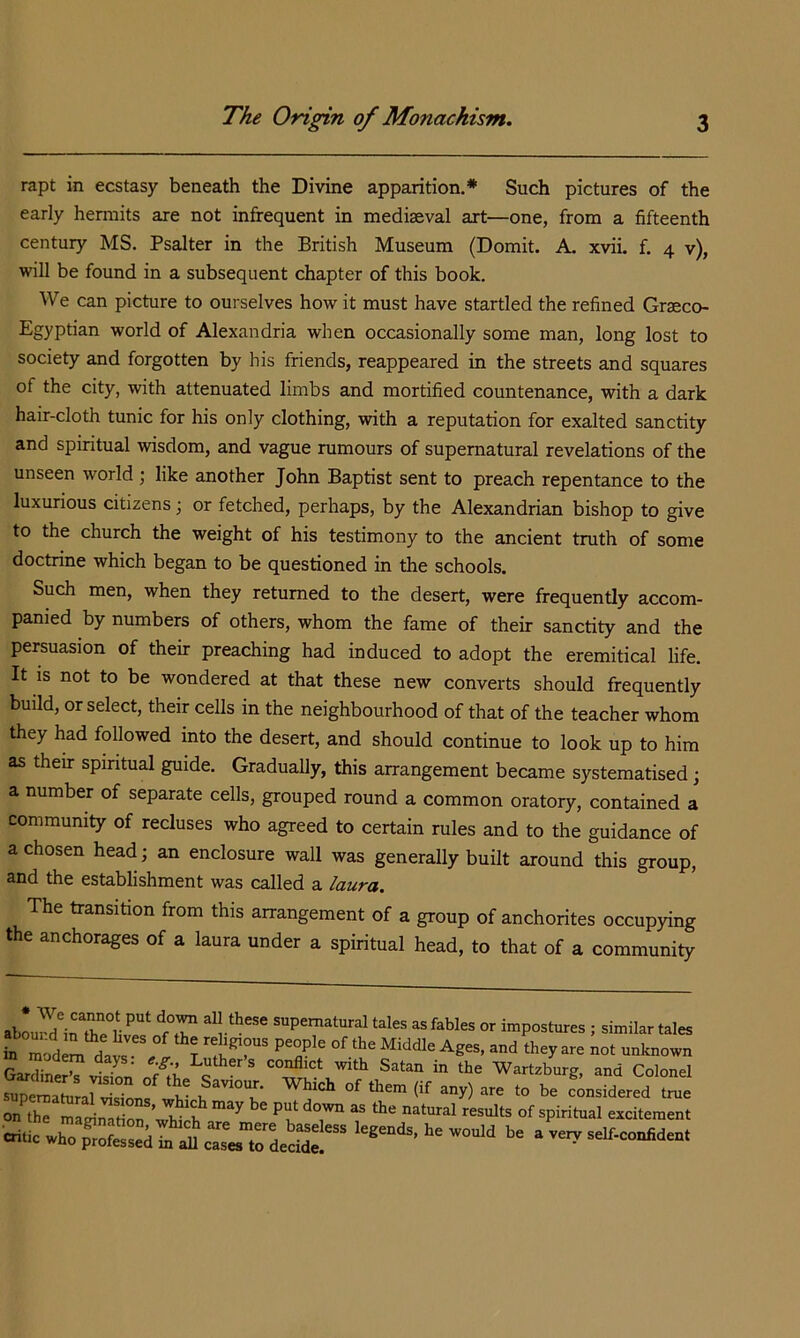 rapt in ecstasy beneath the Divine apparition.* Such pictures of the early hermits are not infrequent in mediaeval art—one, from a fifteenth century MS. Psalter in the British Museum (Domit. A. xvii. f. 4 v), will be found in a subsequent chapter of this book. We can picture to ourselves how it must have startled the refined Graeco- Egyptian world of Alexandria when occasionally some man, long lost to society and forgotten by his friends, reappeared in the streets and squares of the city, with attenuated limbs and mortified countenance, with a dark hair-cloth tunic for his only clothing, with a reputation for exalted sanctity and spiritual wisdom, and vague rumours of supernatural revelations of the unseen world ; like another John Baptist sent to preach repentance to the luxurious citizens; or fetched, perhaps, by the Alexandrian bishop to give to the church the weight of his testimony to the ancient truth of some doctrine which began to be questioned in the schools. Such men, when they returned to the desert, were frequently accom- panied by numbers of others, whom the fame of their sanctity and the persuasion of their preaching had induced to adopt the eremitical life. It is not to be wondered at that these new converts should frequently build, or select, their cells in the neighbourhood of that of the teacher whom they had followed into the desert, and should continue to look up to him as their spiritual guide. Gradually, this arrangement became systematised j a number of separate cells, grouped round a common oratory, contained a community of recluses who agreed to certain rules and to the guidance of a chosen head; an enclosure wall was generally built around this group, and the establishment was called a laura. The transition from this arrangement of a group of anchorites occupying the anchorages of a laura under a spiritual head, to that of a community supernatural tales as fables or impostures ; similar tales fXodem da^s -known To r » . ‘ conflict with Satan in the Wartzbure and Colonel ■oi.0 .va„s^.o^da„.