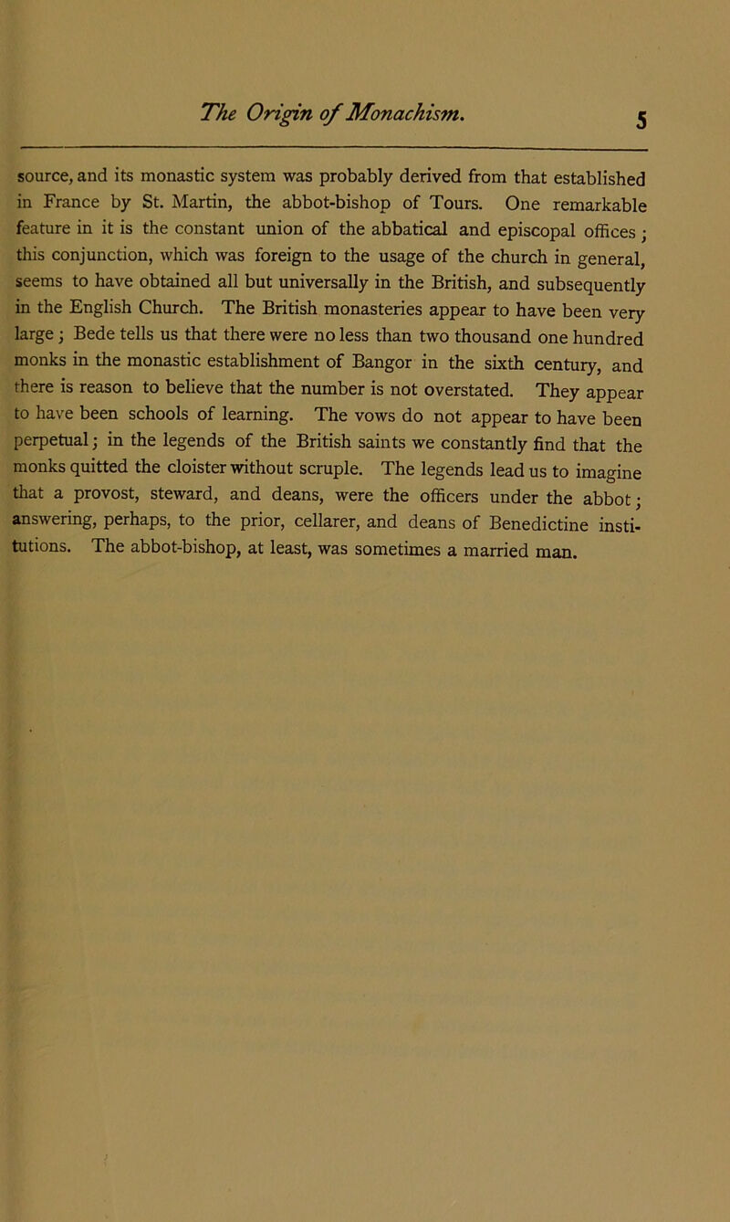 source, and its monastic system was probably derived from that established in France by St. Martin, the abbot-bishop of Tours. One remarkable feature in it is the constant union of the abbatical and episcopal offices ; this conjunction, which was foreign to the usage of the church in general, seems to have obtained all but universally in the British, and subsequently in the English Church. The British monasteries appear to have been very large; Bede tells us that there were no less than two thousand one hundred monks in the monastic establishment of Bangor in the sixth century, and there is reason to believe that the number is not overstated. They appear to have been schools of learning. The vows do not appear to have been perpetual; in the legends of the British saints we constantly find that the monks quitted the cloister without scruple. The legends lead us to imagine that a provost, steward, and deans, were the officers under the abbot; answering, perhaps, to the prior, cellarer, and deans of Benedictine insti- tutions. The abbot-bishop, at least, was sometimes a married man.