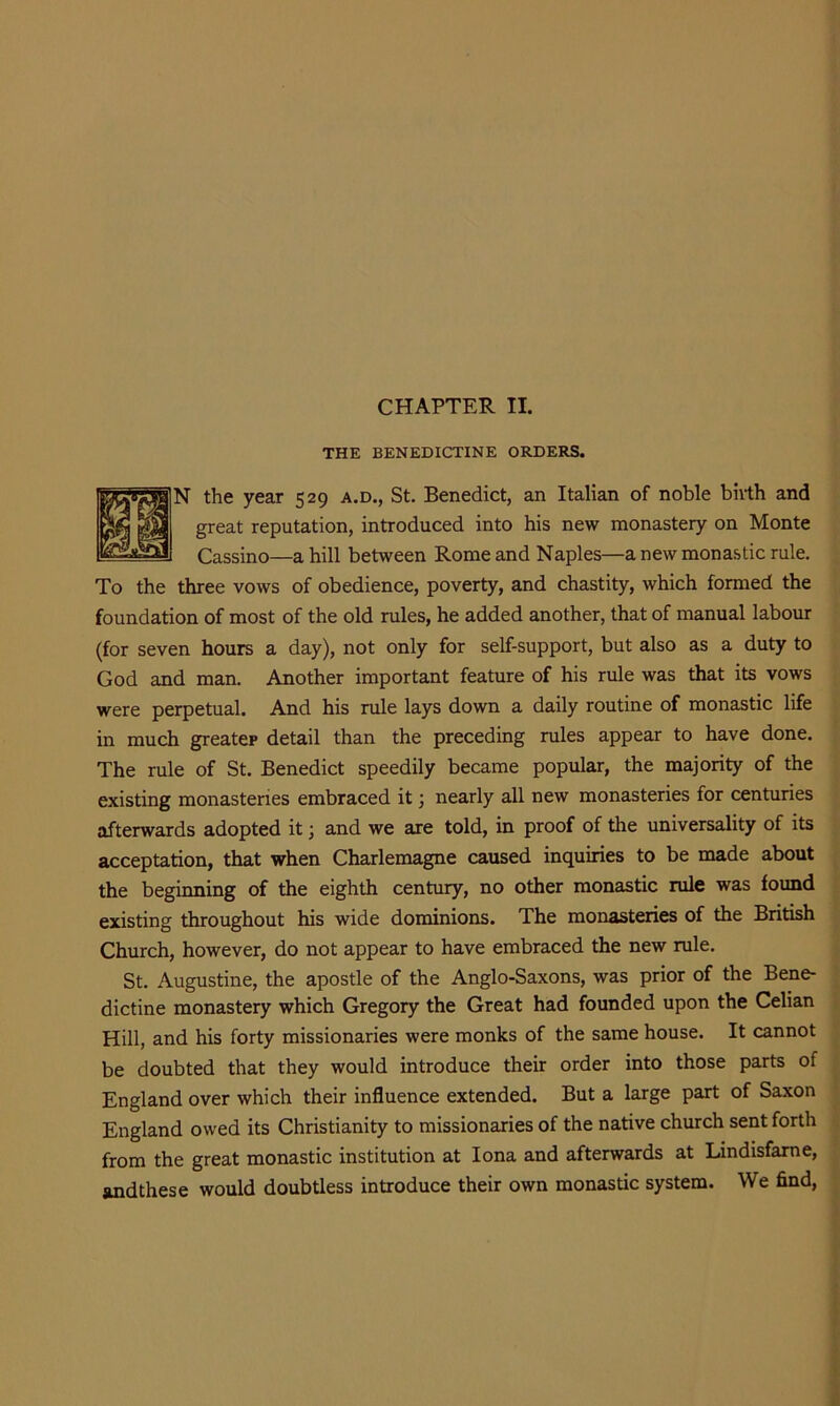 CHAPTER II. THE BENEDICTINE ORDERS. N the year 529 a.d., St. Benedict, an Italian of noble birth and great reputation, introduced into his new monastery on Monte Cassino—a hill between Rome and Naples—a new monastic rule. To the three vows of obedience, poverty, and chastity, which formed the foundation of most of the old rules, he added another, that of manual labour (for seven hours a day), not only for self-support, but also as a duty to God and man. Another important feature of his rule was that its vows were perpetual. And his rule lays down a daily routine of monastic life in much greater detail than the preceding rules appear to have done. The rule of St. Benedict speedily became popular, the majority of the existing monasteries embraced it j nearly all new monasteries for centuries afterwards adopted it; and we are told, in proof of the universality of its acceptation, that when Charlemagne caused inquiries to be made about the beginning of the eighth century, no other monastic rule was found existing throughout his wide dominions. The monasteries of the British Church, however, do not appear to have embraced the new rule. St. Augustine, the apostle of the Anglo-Saxons, was prior of the Bene- dictine monastery which Gregory the Great had founded upon the Celian Hill, and his forty missionaries were monks of the same house. It cannot be doubted that they would introduce their order into those parts of England over which their influence extended. But a large part of Saxon England owed its Christianity to missionaries of the native church sent forth from the great monastic institution at Iona and afterwards at Lindisfame, andthese would doubtless introduce their own monastic system. We find.