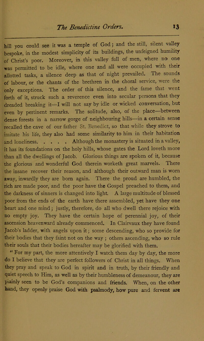 hill you could see it was a temple of God; and the still, silent valley bespoke, in the modest simplicity of its buildings, the unfeigned humility of Christ’s poor. Moreover, in this valley full of men, where no one was permitted to be idle, where one and all were occupied with their allotted tasks, a silence deep as that of night prevailed. The sounds of labour, or the chants of the brethren in the choral service, were the only exceptions. The order of this silence, and the fame that went forth of it, struck such a reverence even into secular persons that they dreaded breaking it—I will not say by idle or wicked conversation, but even by pertinent remarks. The solitude, also, of the place—between dense forests in a narrow gorge of neighbouring hills—in a certain sense recalled the cave of our father St. Benedict, so that while they strove to imitate his life, they also had some similarity to him in their habitation and loneliness Although the monastery is situated in a valley, it has its foundations on the holy hills, whose gates the Lord loveth more than all the dwellings of Jacob. Glorious things are spoken of it, because the glorious and wonderful God therein worketh great marvels. There the insane recover their reason, and although their outward man is worn away, inwardly they are bom again. There the proud are humbled, the rich are made poor, and the poor have the Gospel preached to them, and the darkness of sinners is changed into light. A large multitude of blessed poor from the ends of the earth have there assembled, yet have they one heart and one mind; justly, therefore, do all who dwell there rejoice with no empty joy. They have the certain hope of perennial joy, of their ascension heavenward already commenced. In Clairvaux they have found Jacob’s ladder, with angels upon it; some descending, who so provide for their bodies that they faint not on the way; others ascending, who so rule their souls that their bodies hereafter may be glorified with them. “ For my part, the more attentively I watch them day by day, the more do I believe that they are perfect followers of Christ in all things. When they pray and speak to God in spirit and in tmth, by their friendly and quiet speech to Him, as well as by their humbleness of demeanour, they are plainly seen to be God’s companions and friends. When, on the other hand, they openly praise God with psalmody, how pure and fervent axe