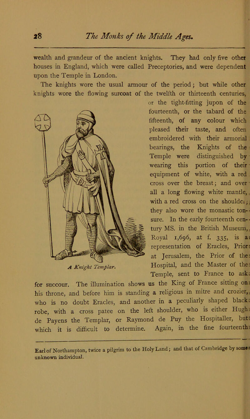 wealth and grandeur of the ancient knights. They had only five other houses in England, which were called Preceptories, and were dependent upon the Temple in London. The knights wore the usual armour of the period; but while other knights wore the flowing surcoat of the twelfth or thirteenth centuries, or the tight-fittmg jupon of the fourteenth, or the tabard of the fifteenth, of any colour which pleased their taste, and often embroidered with their armorial bearings, the Knights of the: Temple were distinguished by wearing this portion of their • equipment of white, with a red cross over the breast; and over • all a long flowing white mantle,, with a red cross on the shouldci ,•; they also wore the monastic ton- sure. In the early fourteenth cen- • tury MS. in the British Museum,. Royal 1,696, at f. 335, is ai representation of Eracles, Priori at Jerusalem, the Prior of the; Hospital, and the Master of the; Temple, sent to France to ask; us the King of France sitting oni his throne, and before him is standing a religious in mitre and crozier,, who is no doubt Eracles, and another in a peculiarly shaped black: robe, with a cross patee on the left shoulder, who is either Hugh. de Payens the Templar, or Raymond de Puy the Hospitaller, butt which it is diliicult to determine. Again, in the fine fourteenth; Earl of Northampton, twice a pilgrim to the Holy Land; and that of Cambridge by somee unknown individual.