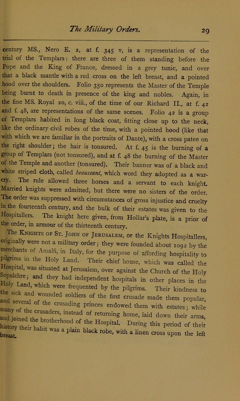 century MS., Nero E. 2, at f. 345 v, is a representation of the trial of the Templars: there are three of them standing before the Pope and the King of France, dressed in a grey tunic, and over that a black mantle with a red cross on the left breast, and a pointed hood over the shoulders. Folio 350 represents the Master of the Temple being burnt to death in presence of the king and nobles. Again, in the fine MS. Royal 20, c. viii., of the time of our Richard II., at f. 42 and f. 48, are representations of the same scenes. Folio 42 is a group of Templars habited in long black coat, fitting close up to the neck, like the ordinary civil robes of the time, with a pointed hood (like that with which we are familiar in the portraits of Dante), with a cross patee on the right shoulder; the hair is tonsured. At f. 45 is the burning of a group of Templars (not tonsured), and at f. 48 the burning of the Master of the Temple and another (tonsured). Their banner was of a black and white striped cloth, called beauseani, which word they adopted as a war- cry. ^ The rule allowed three horses and a servant to each knight. Married knights were admitted, but there were no sisters of the order. The order was suppressed with circumstances of gross injustice and cruelty in the fourteenth century, and the bulk of their estates was given to the Hospitallers. The knight here given, from Hollar’s plate, is a prior of the order, in armour of the thirteenth century. The Knights of St. John of Jerusalem, or the Knights Hospitallers, originally were not a military order; they were founded about 1092 by the merchants of Amalfi, in Italy, for the purpose of affording hospitality to pgnms in the^ Holy Land. Their chief house, which was called the ospital, was situated at Jerusalem, over against the Church of the Holy epuchre,- and they had independent hospitals in other places in the Holy ^d which were frequented by the pilgrims. Their kindness to the sick and wounded soldiers of the first crusade made them popular, of retaming home, laid down their arms, “storf n ‘his period of theii breast. hlack robe, with a linen cross upon the left