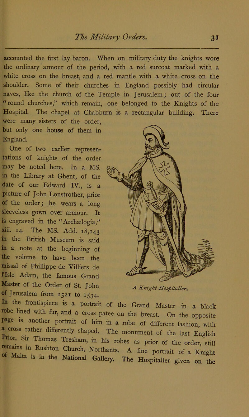 accounted the first lay baron. When on military duty the knights wore the ordinary armour of the period, with a red surcoat marked with a white cross on the breast, and a red mantle with a white cross on the shoulder. Some of their churches in England possibly had circular naves, like the church of the Temple in Jerusalem; out of the four “round churches,” which remain, one belonged to the Knights of the Hospital. The chapel at Chabbum is a rectangular building. There were many sisters of the order, but only one house of them in England. One of two earlier represen- tations of knights of the order may be noted here. In a MS. in the Library at Ghent, of the date of our Edward IV., is a picture of John Lonstrother, prior of the order; he wears a long sleeveless gown over armour. It is engraved in the “Archaelogia,” xiii. 14. The MS. Add. 18,143 in the British Museum is said in a note at the beginning of the volume to have been the missal of Phillippe de Villiers de ITsle Adam, the famous Grand Master of the Order of St. John of Jerusalem from 1521 to 1534. A Knight Hospitaller. In the frontispiece is a portrait of the Grand Master in a black robe lined with fur, and a cross patee on the breast. On the opposite page IS another portrait of him in a robe of different fashion, with a cross rather differently shaped. The monument of the last English nor. Sir Thomas Tresham, in his robes as prior of the order, still em^ns m Rushton Church, Northants. A fine portrait of a Knight Malta IS in the National Gallery. The Hospitaller given on the