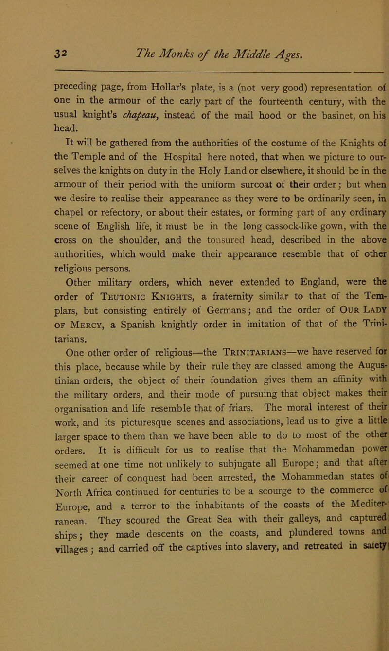preceding page, from Hollar’s plate, is a (not very good) representation of one in the armour of the early part of the fourteenth century, with the usual knight’s chapeau, instead of the mail hood or the basinet, on his head. It will be gathered from the authorities of the costume of the Knights of the Temple and of the Hospital here noted, that when we picture to our- selves the knights on duty in the Holy Land or elsewhere, it should be in the armour of their period with the uniform smrcoat of their order; but when we desire to realise their appearance as they were to be ordinarily seen, in chapel or refectory, or about their estates, or forming part of any ordinary scene of English life, it must be in the long cassock-like gown, with the cross on the shoulder, and the tonsured head, described in the above authorities, which would make their appearance resemble that of other religious persons. Other military orders, which never extended to England, were the order of Teutonic Knights, a fraternity similar to that of the Tem- plars, but consisting entirely of Germans; and the order of Our Lady OF Mercy, a Spanish knightly order in imitation of that of the Trini- tarians, One other order of religious—the Trinitarians—we have reserved for this place, because while by their rule they are classed among the Augus- tinian orders, the object of their foundation gives them an affinity with the military orders, and their mode of pursuing that object makes their organisation and life resemble that of friars. The moral interest of theiri work, and its picturesque scenes and associations, lead us to give a little: larger space to them than we have been able to do to most of the other orders. It is difficult for us to realise that the Mohammedan power seemed at one time not unlikely to subjugate all Europe; and that after their career of conquest had been arrested, the Mohammedan states of North Africa continued for centuries to be a scourge to the commerce of Europe, and a terror to the inhabitants of the coasts of the Mediter-' ranean. They scoured the Great Sea with their galleys, and captured; ships; they made descents on the coasts, and plundered towns and; villages ; and carried off the captives into slavery, and retreated in safety |