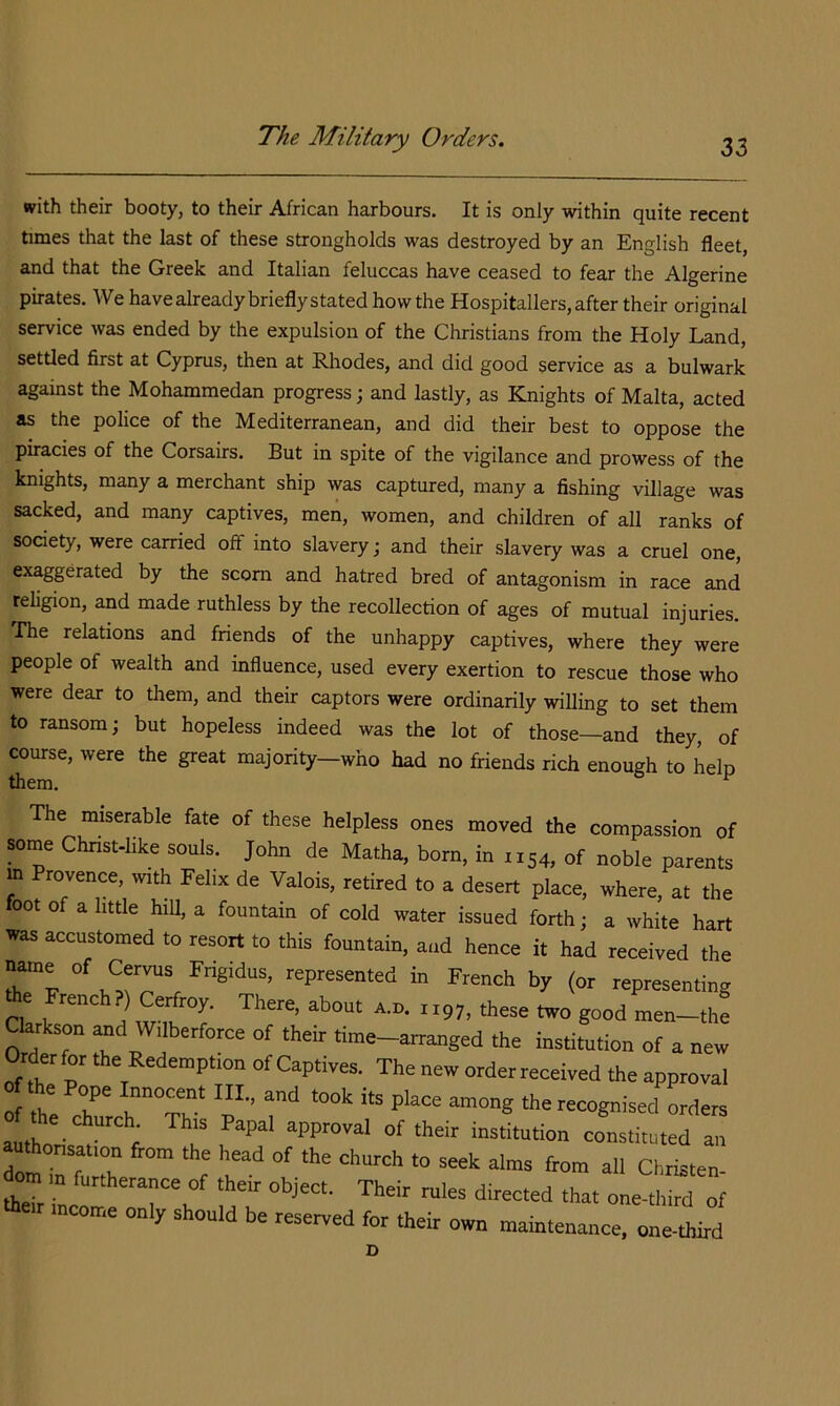 with their booty, to their African harbours. It is only within quite recent times that the last of these strongholds was destroyed by an English fleet, and that the Greek and Italian feluccas have ceased to fear the Algerine pirates. We havealreadybrieflystated howthe Hospitallers,after their original service was ended by the expulsion of the Christians from the Holy Land, settled first at Cyprus, then at Rhodes, and did good service as a bulwark against the Mohammedan progress; and lastly, as Knights of Malta, acted as the police of the Mediterranean, and did their best to oppose the piracies of the Corsairs. But in spite of the vigilance and prowess of the knights, many a merchant ship was captured, many a fishing village was sacked, and many captives, meii, women, and children of all ranks of society, were carried off into slavery; and their slavery was a cruel one, exaggerated by the scorn and hatred bred of antagonism in race and religion, and made ruthless by the recollection of ages of mutual injuries, rhe relations and friends of the unhappy captives, where they were people of wealth and influence, used every exertion to rescue those who were dear to them, and their captors were ordinarily willing to set them to ransom; but hopeless indeed was the lot of those—and they, of course, were the great majority—who had no friends rich enough to help The miserable fate of these helpless ones moved the compassion of some Chnst-hke souls. John de Matha, born, in 1154, of noble parents m Provence, ivith Felix de Valois, retired to a desert place, where, at the oot 0 a little hill, a fountain of cold water issued forth ; a white hart ^auKson ana wiinerlorce of their time-arranged the institution of a new