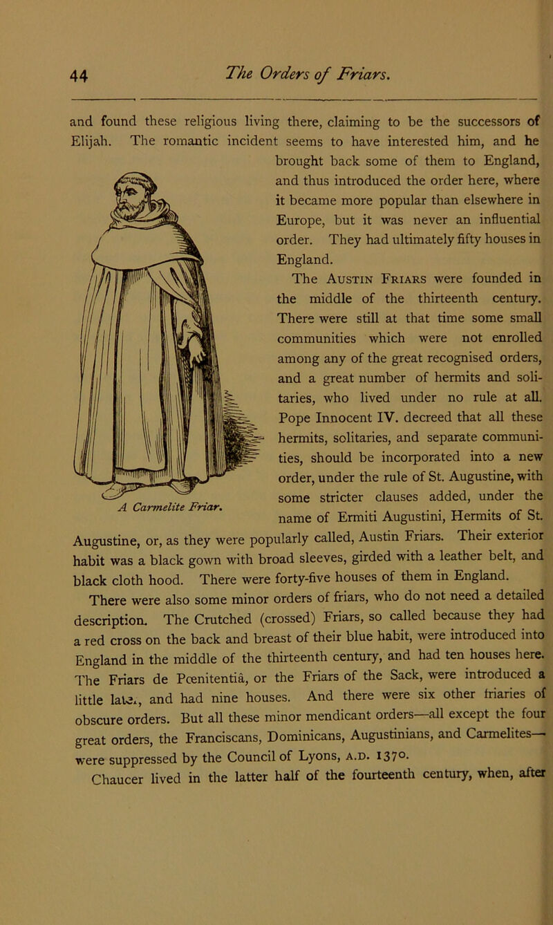 and found these religious living there, claiming to be the successors of Elijah. The romantic incident seems to have interested him, and he brought back some of them to England, and thus introduced the order here, where it became more popular than elsewhere in Europe, but it was never an influential order. They had ultimately fifty houses in England. The Austin Friars were founded in the middle of the thirteenth century. There were still at that time some small communities which were not enrolled among any of the great recognised orders, and a great number of hermits and soli- taries, who lived under no rule at all. Pope Innocent IV. decreed that all these hermits, solitaries, and separate communi- ties, should be incorporated into a new order, under the rule of St. Augustine, with some stricter clauses added, under the name of Ermiti Augustini, Hermits of St. Augustine, or, as they were popularly called, Austin Friars. Their exterior habit was a black gown with broad sleeves, girded with a leather belt, and A Carmelite Friar. black cloth hood. There were forty-five houses of them in England. There were also some minor orders of friars, who do not need a detailed description. The Crutched (crossed) Friars, so called because they had a red cross on the back and breast of their blue habit, were introduced into England in the middle of the thirteenth century, and had ten houses here. The Friars de Pcenitentia, or the Friars of the Sack, were introduced a little laUx, and had nine houses. And there were six other friaries of obscure orders. But all these minor mendicant orders—all except the four great orders, the Franciscans, Dominicans, Augustinians, and Carmelites— were suppressed by the Council of Lyons, a.d. i37°- Chaucer lived in the latter half of the fourteenth century, when, after