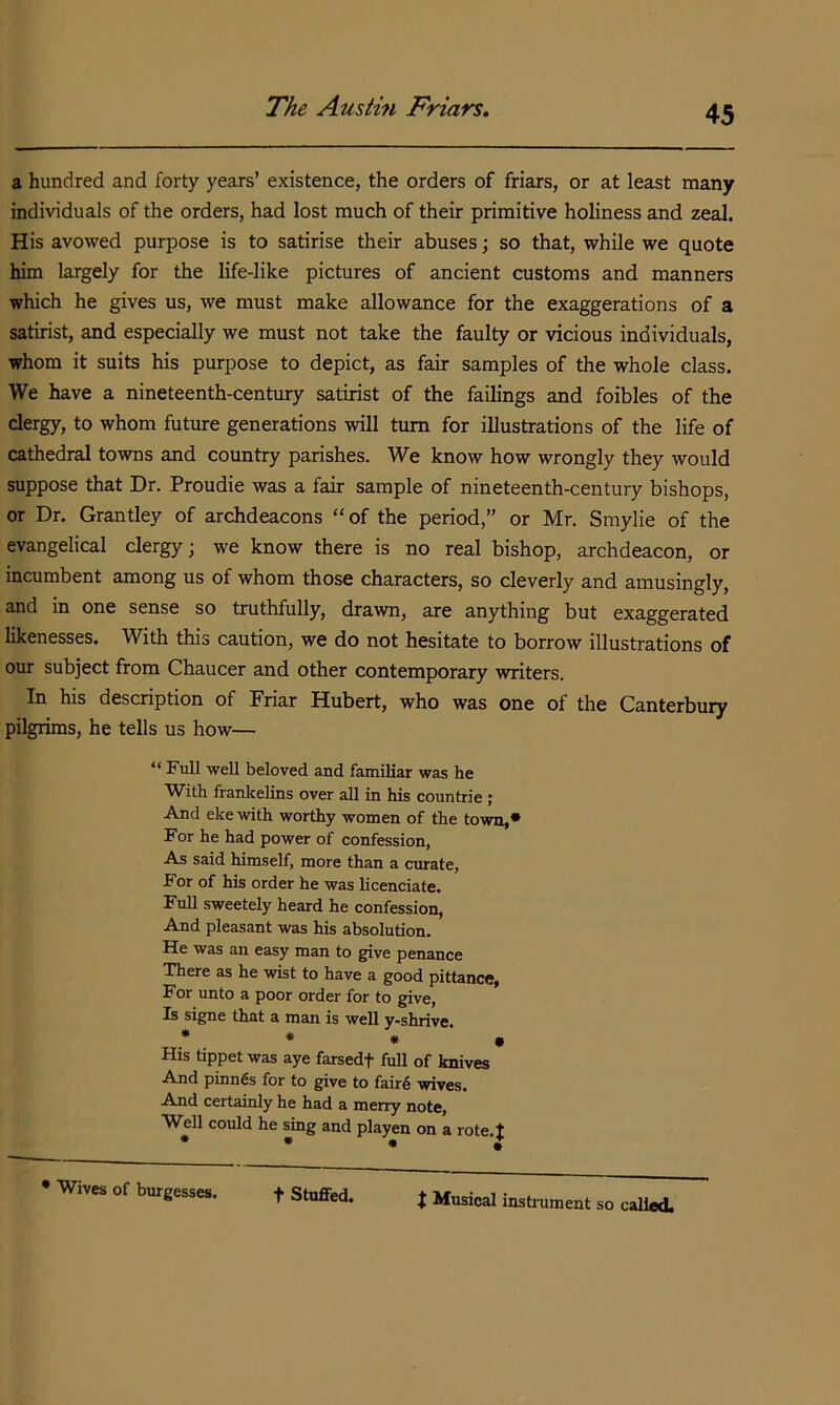 The Austin Friars, a hundred and forty years’ existence, the orders of friars, or at least many individuals of the orders, had lost much of their primitive holiness and zeal. His avowed purpose is to satirise their abuses; so that, while we quote him largely for the life-like pictures of ancient customs and manners which he gives us, we must make allowance for the exaggerations of a satirist, and especially we must not take the faulty or vicious individuals, whom it suits his purpose to depict, as fair samples of the whole class. We have a nineteenth-century satirist of the failings and foibles of the clergy, to whom future generations will turn for illustrations of the life of cathedral towns and country parishes. We know how wrongly they would suppose that Dr. Proudie was a fair sample of nineteenth-century bishops, or Dr. Grantley of archdeacons “of the period,” or Mr. Smylie of the evangelical clergy; we know there is no real bishop, archdeacon, or incumbent among us of whom those characters, so cleverly and amusingly, and in one sense so truthfully, drawn, are anything but exaggerated likenesses. With this caution, we do not hesitate to borrow illustrations of our subject from Chaucer and other contemporary writers. In his description of Friar Hubert, who was one of the Canterbury pilgrims, he tells us how— “ Full weU beloved and familiar was he TVith franlrelins over all in his countrie; And eke with worthy women of the town,* For he had power of confession, As said himself, more than a curate, For of his order he was licenciate. Full sweetely heard he confession. And pleasant was his absolution. He was an easy man to give penance There as he wist to have a good pittance, For unto a poor order for to give, Is signe that a man is well y-shrive. . * * • His tippet was aye farsedf full of knives And pinn€s for to give to fair6 wives. And certainly he had a merry note. Well could he sing and playen on a rote.t * • • ; • Wives of burgesses. t Stuffed. t Musical instrament so eaUf»j,