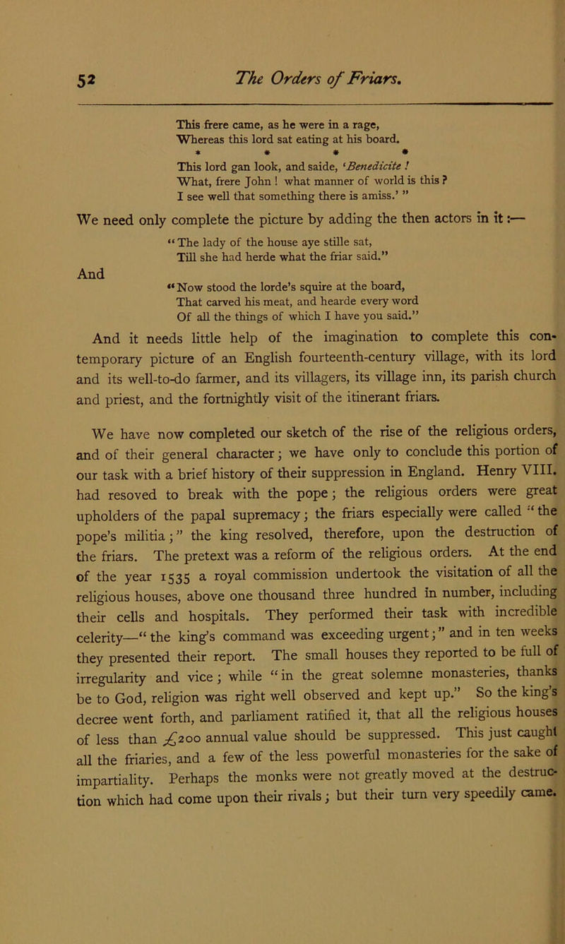 This frere came, as he were in a rage, Whereas this lord sat eating at his board. * » • • This lord gan look, and saide, 'Benedicite ! What, frere John ! what manner of world is this ? I see well that something there is amiss.’ ” We need only complete the picture by adding the then actors in it:— “The lady of the house aye stille sat. Till she had herde what the friar said.” And “Now stood the lorde’s squire at the board, That carved his meat, and hearde every word Of all the things of which I have you said.” And it needs little help of the imagination to complete this con- temporary picture of an English fourteenth-century village, with its lord and its well-to-do farmer, and its villagers, its village inn, its parish church and priest, and the fortnightly visit of the itinerant friars. We have now completed our sketch of the rise of the religious orders, and of their general character j we have only to conclude this portion of our task with a brief history of their suppression in England. Henry VIII. had resoved to break with the pope; the religious orders were great upholders of the papal supremacy; the friars especially were called the pope’s militia; ” the king resolved, therefore, upon the destruction of the friars. The pretext was a reform of the religious orders. At the end of the year 1535 a. royal commission undertook the visitation of all the religious houses, above one thousand three hundred in number, including their cells and hospitals. They performed their task with incredible celerity—“ the king’s command was exceeding urgent; ” and in ten weeks they presented their report. The small houses they reported to be full of irregularity and vice; while “ in the great solemne monastenes, thanks be to God, religion was right well observed and kept up.” So the king’s decree went forth, and parliament ratified it, that all the religious houses of less than f2oo annual value should be suppressed. This just caught all the friaries, and a few of the less powerful monasteries for the sake of impartiality. Perhaps the monks were not greatly moved at the destruc- tion which had come upon their rivals; but their turn very speedily came.