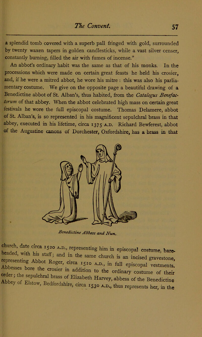 a splendid tomb covered with a superb pall fringed with gold, surrounded by twenty waxen tapers in golden candlesticks, while a vast silver censer, constantly burning, filled the air with fumes of incense.” An abbot’s ordinary habit was the same as that of his monks. In the processions which were made on certain great feasts he held his crosier, and, if he were a mitred abbot, he wore his mitre : this was also his parlia- mentary costume. We give on the opposite page a beautiful drawing of a Benedictine abbot of St. Alban’s, thus habited, from the Catalogus Benefac- tonwi of that abbey. When the abbot celebrated high mass on certain great festivals he wore the full episcopal costume. Thomas Delamere, abbot of St. Alban’s, is so represented in his magnificent sepulchral brass in that abbey, executed in his lifetime, circa 1375 Richard Bewferest, abbot of the Augustine canons of Dorchester, Oxfordshire, has a brass in that Benedictine Abbess and Nun.