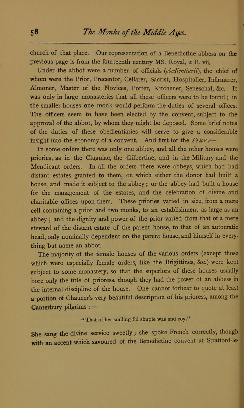 church of that place. Our representation of a Benedictine abbess on the previous page is from the fourteenth century MS. Royal, 2 B. viL Under the abbot were a number of officials {obedientiarii), the chief of whom were the Prior, Precentor, Cellarer, Sacrist, Hospitaller, Infirmarer, Almoner, Master of the Novices, Porter, Kitchener, Seneschal, &c. It was only in large monasteries that all these officers were to be found; in the smaller houses one monk would perform the duties of several offices. The officers seem to have been elected by the convent, subject to the approval of the abbot, by whom they might be deposed. Some brief notes of the duties of these obedientiaries will serve to give a considerable insight into the economy of a convent. And first for the Prior:— In some orders there was only one abbey, and all the other houses were priories, as in the Clugniac, the Gilbertine, and in the Military and the Mendicant orders. In all the orders there were abbeys, which had had distant estates granted to them, on which either the donor had built a house, and made it subject to the abbey; or the abbey had built a house for the management of the estates, and the celebration of divine and charitable offices upon them. These priories varied in size, from a mere cell containing a prior and two monks, to an establishment as large as an abbey; and the dignity and power of the prior varied from that of a mere steward of the distant estate of the parent house, to that of an autocratic head, only nominally dependent on the parent house, and himself in every- thing but name an abbot. The majority of the female houses of the various orders (except those which were especially female orders, like the Brigittines, &c.) were kept subject to some monastery, so that the superiors of these houses usually bore only the title of prioress, though they had the power of an abbess in the internal discipline of the house. One cannot forbear to quote at least a portion of Chaucer’s very beautiful description of his prioress, among the Canterbury pilgrims :— “ That of her smiling ful simple was and coy.” She sang the divine service sweetly; she spoke French correctly, though with an accent which savoured of the Benedictine convent at Stratford-le-