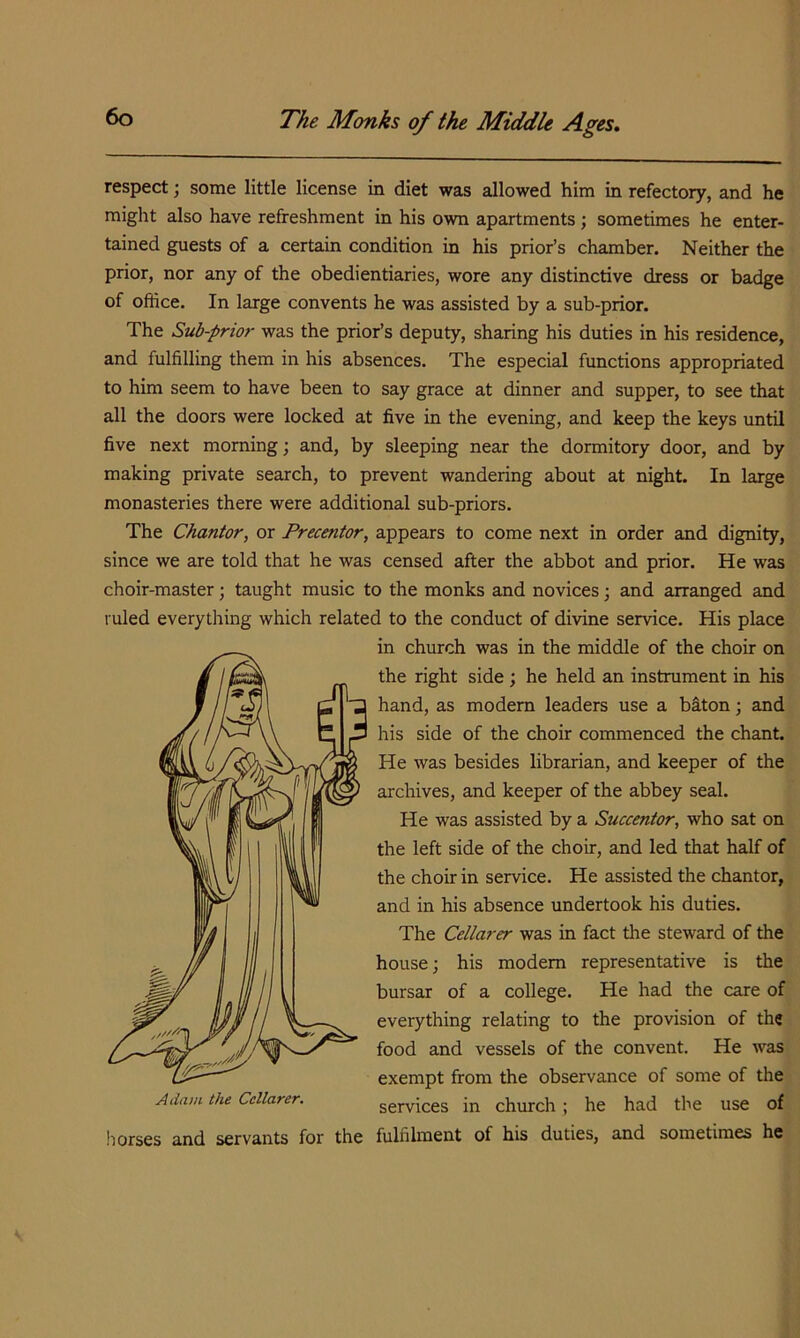 respect; some little license in diet was allowed him in refectory, and he might also have refreshment in his own apartments ; sometimes he enter- tained guests of a certain condition in his prior’s chamber. Neither the prior, nor any of the obedientiaries, wore any distinctive dress or badge of office. In large convents he was assisted by a sub-prior. The Sub-prior was the prior’s deputy, sharing his duties in his residence, and fulfilling them in his absences. The especial functions appropriated to him seem to have been to say grace at dinner and supper, to see that all the doors were locked at five in the evening, and keep the keys until five next morning; and, by sleeping near the dormitory door, and by making private search, to prevent wandering about at night. In large monasteries there were additional sub-priors. The Chantor, or Precentor, appears to come next in order and dignity, since we are told that he was censed after the abbot and prior. He was choir-master; taught music to the monks and novices; and arranged and ruled everything which related to the conduct of divine service. His place in church was in the middle of the choir on the right side ; he held an instrument in his hand, as modem leaders use a biton; and his side of the choir commenced the chant. He was besides librarian, and keeper of the archives, and keeper of the abbey seal. He was assisted by a Succentor, who sat on the left side of the choir, and led that half of the choir in service. He assisted the chantor, and in his absence undertook his duties. The Cellarer was in fact the steward of the house; his modem representative is the bursar of a college. He had the care of everything relating to the provision of the food and vessels of the convent. He was exempt from the observance of some of the services in church; he had the use of horses and servants for the fulfihnent of his duties, and sometimes he