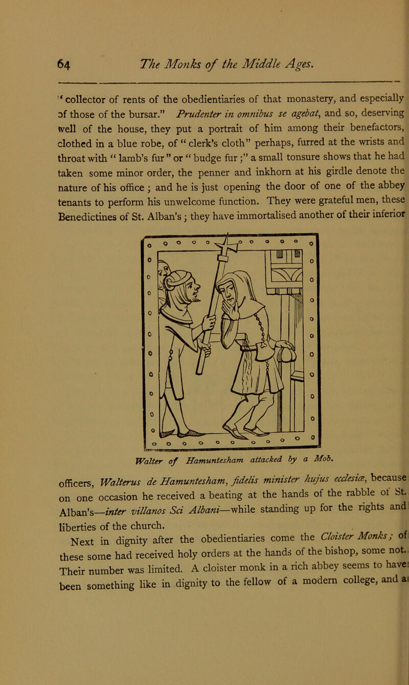 '‘collector of rents of the obedientiaries of that monastery, and especially of those of the bursar.” Prudenter in omnibus se agebat, and so, deserving tvell of the house, they put a portrait of him among their benefactors, clothed in a blue robe, of “ clerk’s cloth” perhaps, furred at the wnsts and throat with “ lamb’s fur ” or “ budge fura small tonsure shows that he had taken some minor order, the penner and inkhom at his girdle denote the nature of his office ; and he is just opening the door of one of the abbey tenants to perform his unwelcome function. They were grateful men, these Benedictines of St. Alban’s \ they have immortalised another of their inferior Walter of Hamuntesham attacked hy a Mob. officers, Walterus de Hamuntesham, fidelis minister hujus ecclesite, because on one occasion he received a beating at the hands of the rabble ot St. Alban’s—inter villanos Sci Albani—vthxlQ standing up for the rights and: liberties of the church. Next in dignity after the obedientiaries come the Cloister Monks; of these some had received holy orders at the hands of the bishop, some not. Their number was limited. A cloister monk in a rich abbey seems to have: been something like in dignity to the fellow ot a modem coUege, and aj