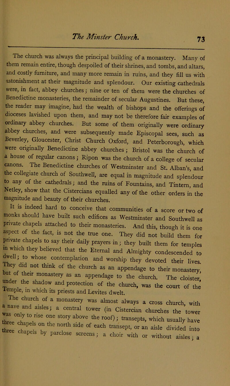 The church was always the principal building of a monastery. Many of them remain entire, though despoiled of their shrines, and tombs, and altars, and costly furniture, and many more remain in ruins, and they fill us with astonishment at their magnitude and splendour. Our existing cathedrals were, in fact, abbey churches; nine or ten of them were the churches of Benedictine monasteries, the remainder of secular Augustines. But these, the reader may imagine, had the wealth of bishops and the offerings of dioceses lavished upon them, and may not be therefore fair examples of ordinary abbey churches. But some of them originally were ordinary abbey churches, and were subsequently made Episcopal sees, such as Beverley, Gloucester, Christ Church Oxford, and Peterborough, which were onginally Benedictine abbey churches; Bristol was the church of a house of regular canons; Ripon was the church of a college of secular canons. The Benedictine churches of Westminster and St. Alban’s, and the collegiate church of Southwell, are equal in magnitude and splendour to any of the cathedrals; and the ruins of Fountains, and Tintem, and Netley, show that the Cistercians equalled any of the other orders in the magnitude and beauty of their churches. It IS indeed hard to conceive that communities of a score or two of monks should have built such edifices as Westminster and Southwell as pnvate chapels attached to their monasteries. And this, though it is one aspect of the fact, is not the true one. They did not build them for pnvate chapels to say their daily prayers in; they built them for temples m which they believed that the Eternal and Almighty condescended to dwell; to whose contemplation and worship they devoted their lives hey did not think of the church as an appendage to their monastery, ut of their monastery as an appendage to the church. The cloister under the shadow and protection of the church, was the court of the temple, in which its priests and Levites dwelt. The church of a monastery was almost always a cross church, with nave and aisles; a central tower (in Cistercian churches the tower th? ? 5 transepts, which usually have chapels by parclose screens; a choir with or without aisles ■ a