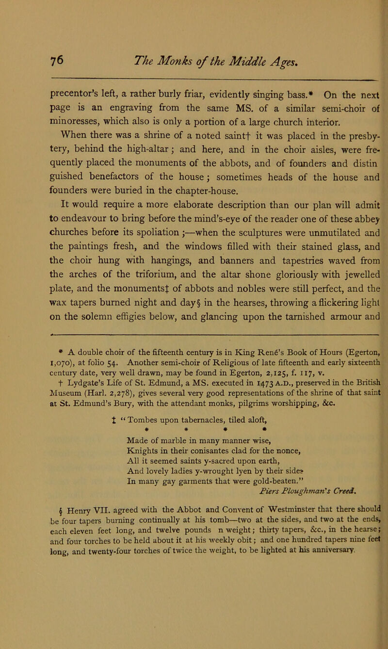 precentor’s left, a rather burly friar, evidently singing bass.* * * § On the next page is an engraving from the same MS. of a similar semi-choir of minoresses, which also is only a portion of a large church interior. When there was a shrine of a noted saintf it was placed in the presby- tery, behind the high-altar; and here, and in the choir aisles, were fre- quently placed the monuments of the abbots, and of founders and distin guished benefactors of the house j sometimes heads of the house and founders were buried in the chapter-house. It would require a more elaborate description than our plan will admit to endeavour to bring before the mind’s-eye of the reader one of these abbey churches before its spoliation ;—when the sculptures were unmutilated and the paintings fresh, and the windows filled with their stained glass, and the choir hung with hangings, and banners and tapestries waved from the arches of the triforium, and the altar shone gloriously with jewelled plate, and the monuments^ of abbots and nobles were still perfect, and the wax tapers burned night and day§ in the hearses, throwing a flickering light on the solemn effigies below, and glancing upon the tarnished armour and • A double choir of the fifteenth centiiry is in King Rent’s Book of Hours (Egerton, 1,070), at folio 54. Another semi-choir of Religious of late fifteenth and early sixteenth century date, very well drawn, may be found in Egerton, 2,125, f- v. t Lydgate’s Life of St. Edmimd, a MS. executed in 1473 a.d., preserved in the British Museum (Harl. 2,278), gives several very good representations of the shrine of that saint at St. Edmund’s Bury, with the attendant monks, pilgrims worshipping, &c. t “ Tombes upon tabernacles, tiled aloft, « « « • Made of marble in many manner wise, Knights in their conisantes clad for the nonce. All it seemed saints y-sacred upon earth. And lovely ladies y-wrought lyen by their side? In many gay garments that were gold-beaten.” I’iers Bloughman's Creei. § Henry VII. agreed with the Abbot and Convent of Westminster that there should be four tapers burning continually at his tomb—two at the sides, and two at the ends, each eleven feet long, and twelve pounds n weight; thirty tapers, &c., in the hearse; and four torches to be held about it at his weekly obit; and one hundred tapers nine feet long, and twenty-four torches of twice the weight, to be lighted at his anniversary.