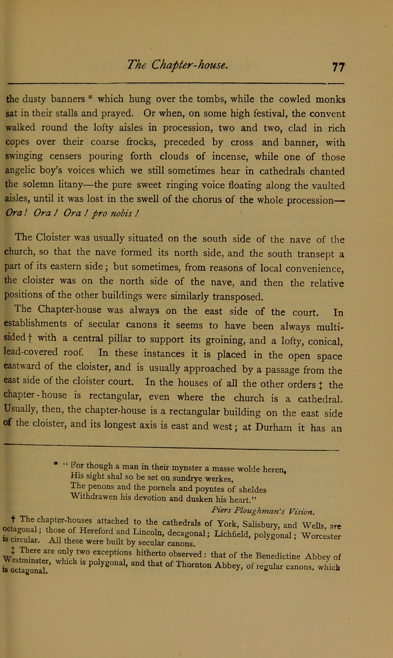 the dusty banners * which hung over the tombs, while the cowled monks sat in their stalls and prayed. Or when, on some high festival, the convent walked round the lofty aisles in procession, two and two, clad in rich copes over their coarse frocks, preceded by cross and banner, with swinging censers pouring forth clouds of incense, while one of those angelic boy’s voices which we still sometimes hear in cathedrals chanted the solemn litany—the pure sweet ringing voice floating along the vaulted aisles, until it was lost in the swell of the chorus of the whole procession— Ora! Ora 1 Ora ! pro nobis ! The Cloister was usually situated on the south side of the nave of the church, so that the nave formed its north side, and the south transept a part of its eastern side \ but sometimes, from reasons of local convenience, the cloister was on the north side of the nave, and then the relative positions of the other buildings were similarly transposed. The Chapter-house was always on the east side of the court. In establishments of secular canons it seems to have been always multi- sided j with a central pillar to support its groining, and a lofty, conical, lead-covered roof. In these instances it is placed in the open space eastward of the cloister, and is usually approached by a passage from the east side of the cloister court. In the houses of all the other orders t the chapter - house is rectangular, even where the church is a cathedral. Usually, then, the chapter-house is a rectangular building on the east side of the cloister, and its longest axis is east and west; at Durham it has an '• For though a man in their mynster a masse wolde heren, His sight shal so be set on sundrye werkes, The penons and the pomels and poyntes of sheldes Withdrawen his devotion and dusken his heart.” t The chaptcr-houses attached to the cathedrals of York, Salisbury, and Wells are agonal; those of Hereford and Lincoln, decagonal; Lichfield, polygonal; Worcester ts cncular. All these were built by secular canons. exceptions hitherto observed : that of the Benedictine Abbey of b oTgo^ll'’  “d that of Thornton Abbey, of regular canons, which