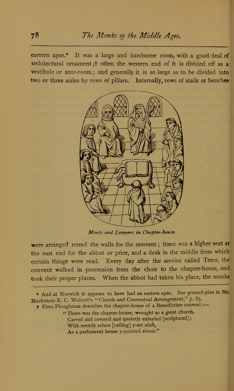 eastern apse.* It was a large and handsome room, with a good deal of irchitectural ornament ;t often the western end of it is divided off as a vestibule or ante-room; and generally it is so large as to be divided into two or three aisles by rows of pillars. Internally, rows of stalls or benches Monks and Lawyers in Chapter-hcmse, were arranged round the walls for the convent; there was a higher seat at the east end for the abbot or prior, and a desk in the middle from which certain things were read. Every day after the service called Terce, the convent walked in procession from the choir to the chapter-house, and took their proper places. When the abbot had taken his place, the monks * And at Nonvich it appears to have had an eastern apse. See ground-plan in Mr. Mackenzie E. C. Walcott’s “ Church and Conventual Arrangement,” p. 85. t Piers Ploughman describes the chapter-house of a Benedictine convent:— “ There was the chapter-house, wrought as a great church. Carved and covered and quaintly entayled [sculptared]; With seemly selure [ceiling] y-set aloft, As a parliament house y-painted about.”