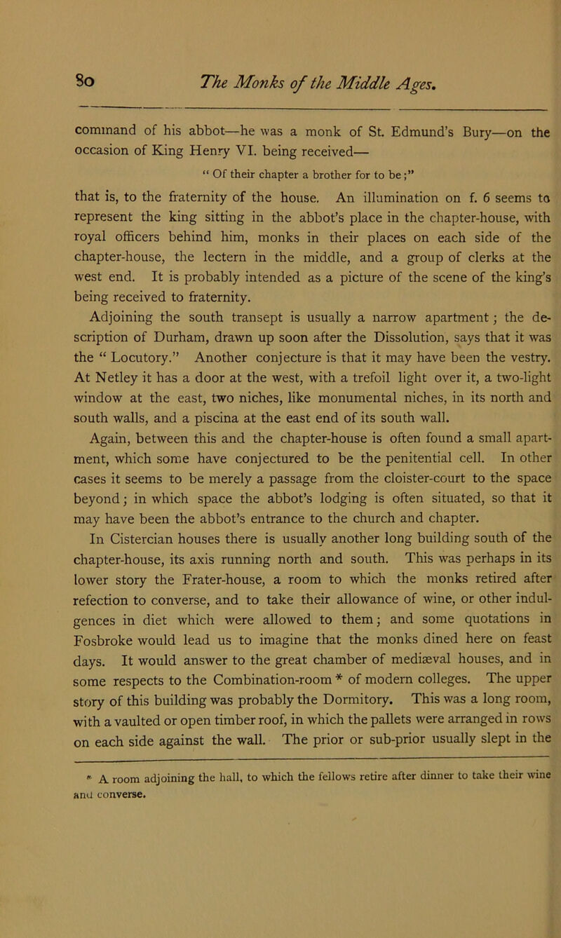 command of his abbot—he was a monk of St. Edmund’s Bury—on the occasion of King Henry VI. being received— “ Of their chapter a brother for to be that is, to the fraternity of the house. An illumination on f. 6 seems to represent the king sitting in the abbot’s place in the chapter-house, with royal officers behind him, monks in their places on each side of the chapter-house, the lectern in the middle, and a group of clerks at the west end. It is probably intended as a picture of the scene of the king’s being received to fraternity. Adjoining the south transept is usually a narrow apartment; the de- scription of Durham, drawn up soon after the Dissolution, says that it was the “ Locutory.” Another conjecture is that it may have been the vestry. At Netley it has a door at the west, with a trefoil light over it, a two-light window at the east, two niches, like monumental niches, in its north and south walls, and a piscina at the east end of its south wall. Again, between this and the chapter-house is often found a small apart- ment, which some have conjectured to be the penitential cell. In other cases it seems to be merely a passage from the cloister-court to the space beyond; in which space the abbot’s lodging is often situated, so that it may have been the abbot’s entrance to the church and chapter. In Cistercian houses there is usually another long building south of the chapter-house, its axis running north and south. This was perhaps in its lower story the Frater-house, a room to which the monks retired after refection to converse, and to take their allowance of wine, or other indul- gences in diet which were allowed to them; and some quotations in Fosbroke would lead us to imagine that the monks dined here on feast days. It would answer to the great chamber of mediaeval houses, and in some respects to the Combination-room * of modem colleges. The upper story of this building was probably the Dormitory. This was a long room, with a vaulted or open timber roof, in which the pallets were arranged in rows on each side against the wall. The prior or sub-prior usually slept in the  A room adjoining the hall, to which the fellows retire after diimer to take their \vine anu converse.