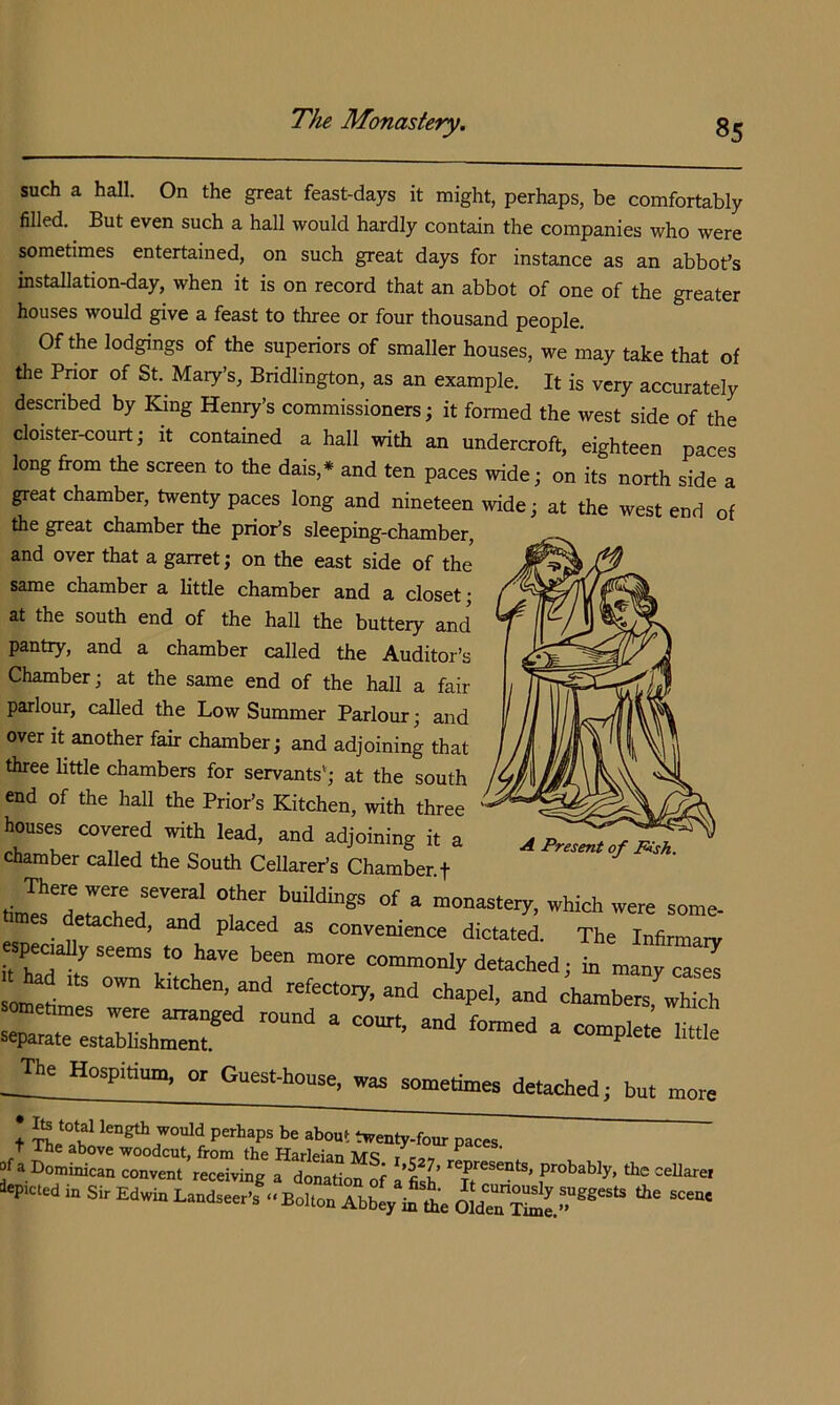 such a hall. On the great feast-days it might, perhaps, be comfortably filled. But even such a hall would hardly contain the companies who were sometimes entertained, on such great days for instance as an abbot’s installation-day, when it is on record that an abbot of one of the greater houses would give a feast to three or four thousand people. Of the lodgings of the superiors of smaller houses, we may take that of the Pnor of St. Mary’s, Bndlington, as an example. It is very accurately descnbed by King Henp^’s commissioners; it formed the west side of the cloister-court; it contained a hall with an undercroft, eighteen paces long from the screen to the dais,* and ten paces wide; on its north side a great chamber, twenty paces long and nineteen wide; at the west end of the great chamber the prior’s sleeping-chamber, and over that a garret; on the east side of the same chamber a little chamber and a closet; at the south end of the hall the buttery and pantry, and a chamber called the Auditor’s Chamber; at the same end of the hall a fair parlour, called the Low Summer Parlour; and over it another fair chamber; and adjoining that three little chambers for servants'; at the south end of the hall the Prior’s Kitchen, with three houses covered with lead, and adjoining it a chamber called the South Cellarer’s Chamber t of - which were some- etached, and placed as convenience dictated. The Infirmary W-ems .0 have been more common., demched; in mat Z =o^tes “d chapel, and chamber, which _The Hospitium, or Guest-house, was sometimes detached; but more t length would perhaps be about twenty-four paces t ^e above woodcut, from the Harleian MSic-jt ^ »<« Dominican convent receiving a donation of a’fish f’*’ably, the ceilarei *^».ed in Si, Edwin Land,eer.;..Bo„on AbbI, in^e A Present of Pish.