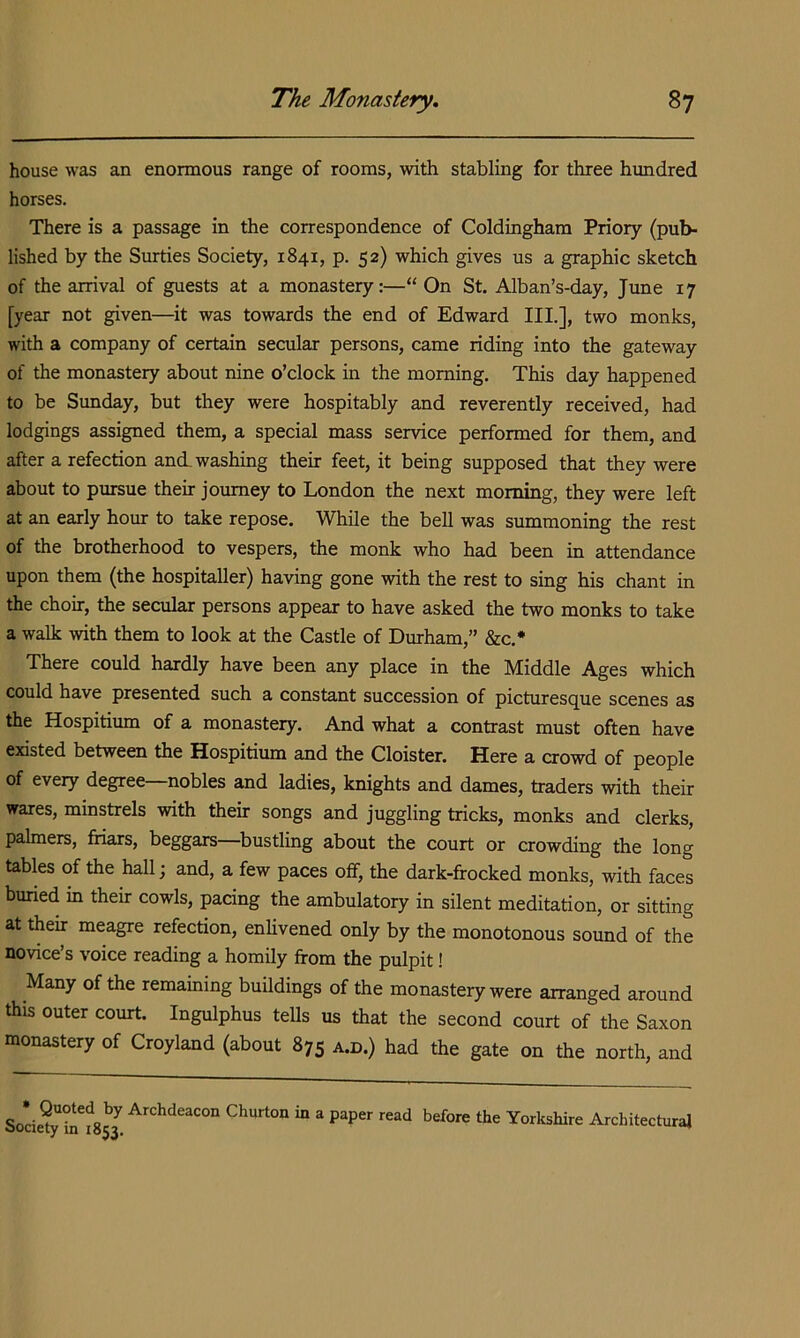 house was an enormous range of rooms, with stabling for three hundred horses. There is a passage in the correspondence of Coldingham Priory (pub- lished by the Surties Society, 1841, p. 52) which gives us a graphic sketch of the arrival of guests at a monastery:—“ On St. Alban’s-day, June 17 [year not given—^it was towards the end of Edward III.], two monks, with a company of certain secular persons, came riding into the gateway of the monastery about nine o’clock in the morning. This day happened to be Sunday, but they were hospitably and reverently received, had lodgings assigned them, a special mass service performed for them, and after a refection and washing their feet, it being supposed that they were about to pursue their journey to London the next morning, they were left at an early hour to take repose. While the bell was summoning the rest of the brotherhood to vespers, the monk who had been in attendance upon them (the hospitaller) having gone with the rest to sing his chant in the choir, the secular persons appear to have asked the two monks to take a walk with them to look at the Castle of Durham,” &c.* There could hardly have been any place in the Middle Ages which could have presented such a constant succession of picturesque scenes as the Hospitium of a monastery. And what a contrast must often have existed between the Hospitium and the Cloister. Here a crowd of people of every degree nobles and ladies, knights and dames, traders with their wares, minstrels with their songs and juggling tricks, monks and clerks, palmers, friars, beggars bustling about the court or crowding the long tables of the hall; and, a few paces off, the dark-ffocked monks, with faces buried in their cowls, pacing the ambulatory in silent meditation, or sitting at then meagre refection, enlivened only by the monotonous sound of the novice’s voice reading a homily from the pulpit! Many of the remaining buildings of the monastery were arranged around this outer court. Ingulphus tells us that the second court of the Saxon monastery of Croyland (about 875 a.d.) had the gate on the north, and So*cie?y before the Yorkshire Architectural