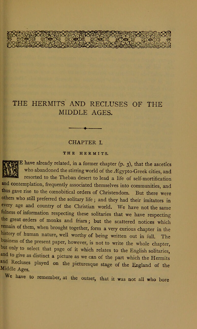 * i THE HERMITS AND RECLUSES OF THE MIDDLE AGES. II —•— CHAPTER I. THE HERMITS. He have already related, in a former chapter (p. 3), that the ascetics who abandoned the stirring world of the ^gypto-Greek cities, and resorted to the Theban desert to lead a life of self-mortification and contemplation, frequently associated themselves into communities, and thus gave rise to the coenobitical orders of Christendom. But there were others who still preferred the solitary life; and they had their imitators in every age and country of the Christian world. We have not the same fulness of information respecting these solitaries that we have respecting the ^eat orders of monks and friars; but the scattered notices which remain of them, when brought together, form a very curious chapter in the histoiy of human nature, well worthy of being written out in full. The business of the present paper, however, is not to write the whole chapter, but only to select that page of it which relates to the English solitaries, and to give as distinct a picture as we can of the part which the Hermits and Recluses played on the picturesque stage of the England of the Middle Ages. We have to remember, at the outset, that it was not all who bore