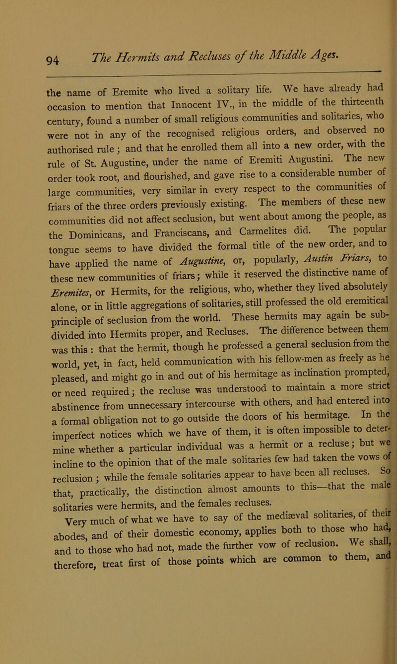 the name of Eremite who lived a solitary life. We have already had occasion to mention that Innocent IV., in the middle of the thirteenth century, found a number of small religious communities and solitaries, who were not in any of the recognised religious orders, and observed no authorised rule ; and that he enrolled them all into a new order, with the rule of St. Augustine, under the name of Eremiti Augustini. The new order took root, and flourished, and gave rise to a considerable number of large communities, very similar in every respect to the communities of friars of the three orders previously existing. The members of these new communities did not affect seclusion, but went about among the people, as the Dominicans, and Franciscans, and Carmelites did. The popular tongue seems to have divided the formal title of the new order, and to have applied the name of Augustine, or, popularly, Austin Friars, to these new communities of friars; while it reserved the distinctive name of Eremites, or Hermits, for the religious, who, whether they lived absolutely alone, or in little aggregations of solitaries, still professed the old eremitical principle of seclusion from the world. These hermits may again be sub- divided into Hermits proper, and Recluses. The difference between them was this : that the hermit, though he professed a general seclusion from the world, yet, in fact, held communication with his fellow-men as freely as he pleased, and might go in and out of his hermitage as inclination prompted, or need required; the recluse was understood to maintain a more shict abstinence from unnecessary intercourse with others, and had entered into a formal obligation not to go outside the doors of his hermitage. In the imperfect notices which we have of them, it is often impossible to deter- mine whether a particular individual was a hermit or a recluse; but we incline to the opinion that of the male solitaries few had taken the vows of reclusion ; while the female solitaries appear to have been all recluses. So that, practically, the distinction almost amounts to tliis—that the male solitaries were hermits, and the females recluses. Very much of what we have to say of the mediaeval sohtanes, of thetf abodes, and of their domestic economy, applies both to those who ha(^ and to those who had not, made the further vow of reclusion. We shaU, therefore, treat first of those points which are common to them, an