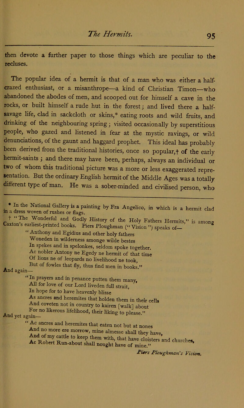 The Hermits. then devote a further paper to those things which are peculiar to the recluses. The popular idea of a hermit is that of a man who was either a half- crazed enthusiast, or a misanthrope—a kind of Christian Timon—who abandoned the abodes of men, and scooped out for himself a cave in the rocks, or built himself a rude hut in the forest; and lived there a half- savage life, clad in sackcloth or skins,* eating roots and wild fruits, and drinking of the neighbouring spring; visited occasionally by superstitious people, who gazed and listened in fear at the mystic ravings, or wild denunciations, of the gaunt and haggard prophet. This ideal has probably been derived from the traditional histories, once so popular,! of the early hermit-saints ; and there may have been, perhaps, always an individual or two of whom this traditional picture was a more or less exaggerated repre- sentation. But the ordinary English hermit of the Middle Ages was a totally different t}^e of man. He was a sober-minded and civilised person, who • In the National Gallery is a painting by Fra Angelico, in which is a hermit clad m a dress woven of rushes or flags. History of the Holy Fathers Hermits,” is among Caxton s earhest-prmted books. Piers Ploughman (“ Vision ”) speaks of- ^ “ Anthony and Egidius and other holy fathers Woneden in wilderness amonge wilde bestes In spekes and in spelonkes, seldom spoke together. Ac nobler Antony ne Egedy ne hermit of that time Of lions ne of leopards no livelihood ne took. But of fowles that fly, thus find men in books.” And again— “In prayers and in penance putten them many. All for love of our Lord liveden full strait. In hope for to have heavenly blisse As ancres and heremites that holden them in their cells And coveten not in country to kairen [walk] about For no likerous lifelihood, their liking to please ” And yet again— “ Ac ancres and heremites that eaten not but at nones .^d no more ere morrow, mine almesse shall they have Rob'S R 'b 'T? f.' Ac Robert Run-about shall nought have of mine.” ^ Bitrs Ploughman's Vision,