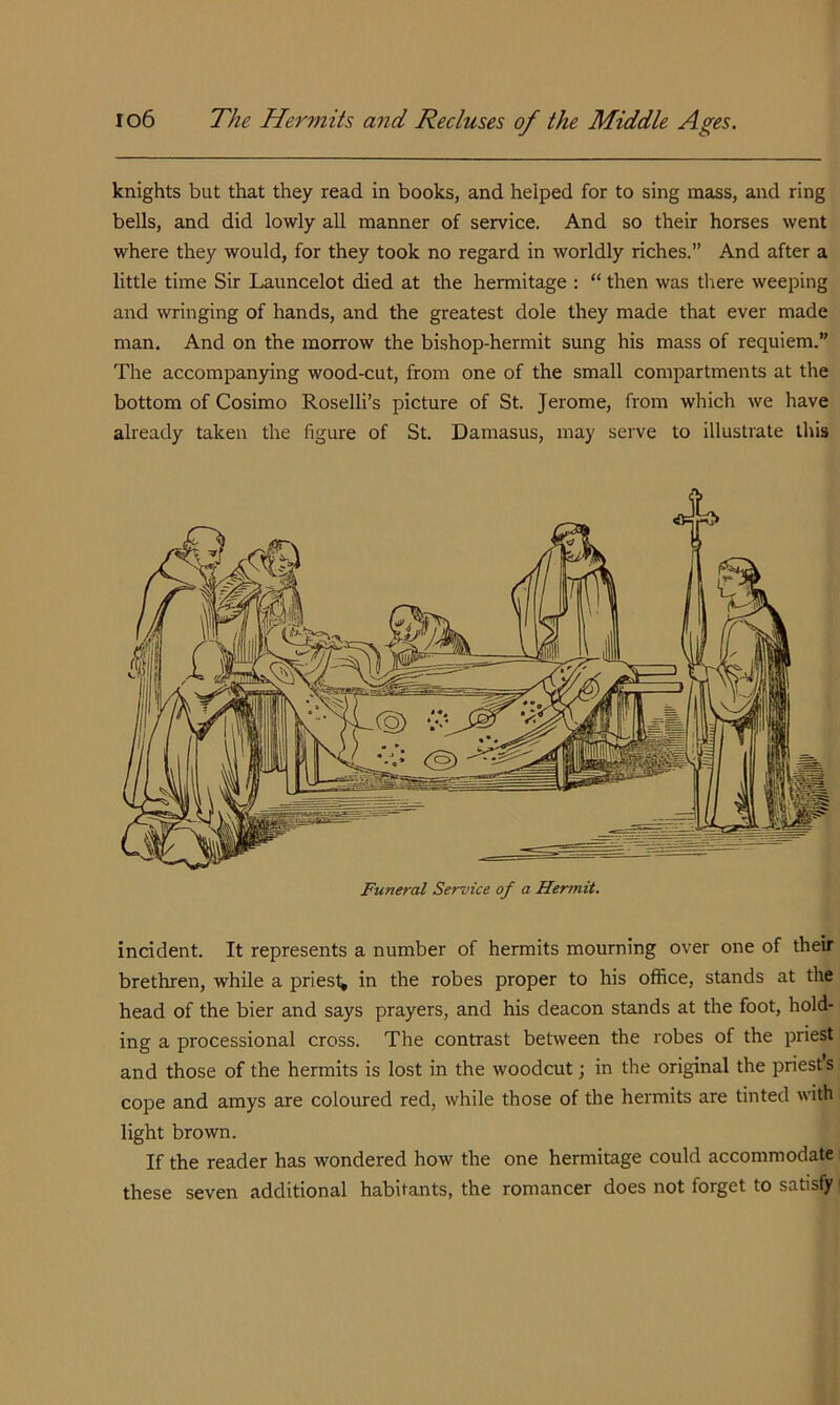 knights but that they read in books, and helped for to sing mass, and ring bells, and did lowly all manner of service. And so their horses went where they would, for they took no regard in worldly riches.’’ And after a little time Sir Launcelot died at the hermitage : “ then was tliere weeping and wringing of hands, and the greatest dole they made that ever made man. And on the morrow the bishop-hermit sung his mass of requiem.” The accompanying wood-cut, from one of the small compartments at the bottom of Cosimo Roselli’s picture of St. Jerome, from which we have already taken the figure of St. Damasus, may serve to illustrate lliis Funeral Service of a Hermit. incident. It represents a number of hermits mourning over one of their brethren, while a priest; in the robes proper to his office, stands at the head of the bier and says prayers, and his deacon stands at the foot, hold- ing a processional cross. The contrast between the robes of the priest and those of the hermits is lost in the woodcut; in the original the priest s cope and amys are coloured red, while those of the hermits are tinted with light brown. If the reader has wondered how the one hermitage could accommodate these seven additional habitants, the romancer does not forget to satisfy'