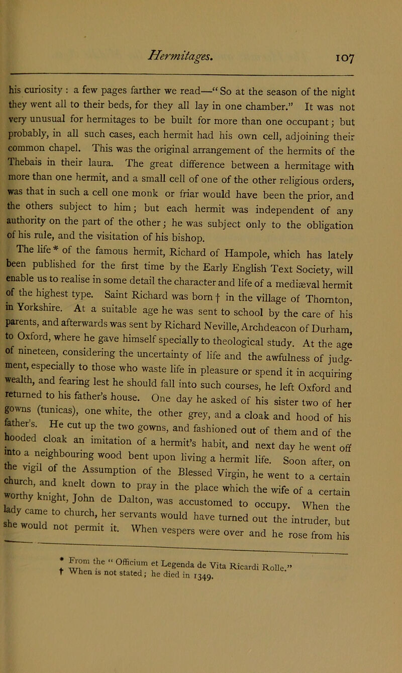his curiosity : a few pages farther we read—“So at the season of the night they went all to their beds, for they all lay in one chamber.” It was not very unusual for hermitages to be built for more than one occupant; but probably, in all such cases, each hermit had his own cell, adjoining their common chapel. This was the original arrangement of the hermits of the Thebais in their laura. The great difference between a hermitage with more than one hermit, and a small cell of one of the other religious orders, was that in such a cell one monk or friar would have been the prior, and the others subject to him; but each hermit was independent of any authority on the part of the other; he was subject only to the obligation of his rule, and the visitation of his bishop. The life* of the famous hermit, Richard of Hampole, which has lately been published for the first time by the Early English Text Society, will enable us to realise in some detail the character and life of a mediseval hermit of the highest type. Saint Richard was bom f in the village of Thornton, m Yorkshire. At a suitable age he was sent to school by the care of his parents, and afterwards was sent by Richard Neville, Archdeacon of Durham, to Oxford, where he gave himself specially to theological study. At the age of nineteen, considering the uncertainty of life and the awfiilness of judg- ment, especially to those who waste life in pleasure or spend it in acquiring wealth, and fearmg lest he should fall into such courses, he left Oxford and returned to his father’s house. One day he asked of his sister two of her go^s (tunicas), one white, the other grey, and a cloak and hood of his ather s He cut up the two gowns, and fashioned out of them and of the hooded cloak an imitation of a hermit’s habit, and next day he went off mto a neighbouring wood bent upon living a hermit life. Soon after, on hurrlnd Virgin, he went to a certain wnnf’r . the wife of a certain rthy knight, John de Dalton, was accustomed to occupy. When the ^h/w3d f have turned out the intmder, but she would not permit it. When vespers were over and he rose from his 1 et Legenda de Vita Ric t When IS not stated; he died in 1349. RoUe.”
